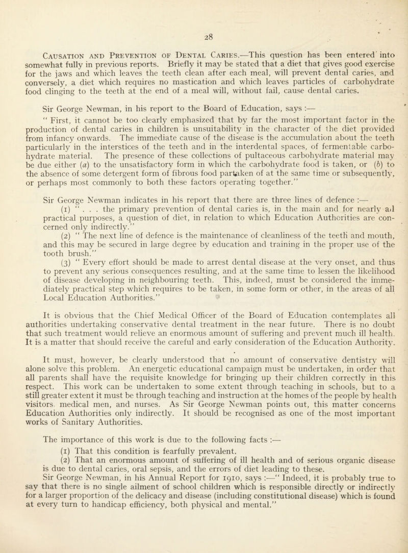 Causation and Prevention of Dental Caries.—This question has been entered' into somewhat fully in previous reports. Briefly it may be stated that a diet that gives good exercise for the jaws and which leaves the teeth clean after each meal, will prevent dental caries, and conversely, a diet which requires no mastication and which leaves particles of carbohydrate food clinging to the teeth at the end of a meal will, without fail, cause dental caries. Sir George Newman, in his report to the Board of Education, says :— “ First, it cannot be too clearly emphasized that by far the most important factor in the production of dental caries in children is unsuitability in the character of the diet provided from infancy onwards. The immediate cause of the disease is the accumulation about the teeth particularly in the interstices of the teeth and in the interdental spaces, of fermentable carbo¬ hydrate material. The presence of these collections of pultaceous carbohydrate material may be due either (a) to the unsatisfactory form in which the carbohydrate food is taken, or {h) to the absence of some detergent form of fibrous food partaken of at the same time or subsequently, or perhaps most commonly to both these factors operating together.” Sir George Newman indicates in his report that there are three lines of defence :— (1) ”... the primary prevention of dental caries is, in the main and for nearly ail practical purposes, a question of diet, in relation to which Education Authorities are con¬ cerned only indirectly.” (2) ” The next line of defence is the maintenance of cleanliness of the teeth and mouth, and this may be secured in large degree by education and training in the proper use of the tooth brush.” (3) ” Every effort should be made to arrest dental disease at the very onset, and thus to prevent any serious consequences resulting, and at the same time to lessen the likelihood of disease developing in neighbouring teeth. This, indeed, must be considered the imme¬ diately practical step which requires to be taken, in some form or other, in the areas of all Local Education Authorities.” It is obvious that the Chief Medical Officer of the Board of Education contemplates all authorities undertaking conservative dental treatment in the near future. There is no doubt that such treatment would relieve an enormous amount of suffering and prevent much ill health. It is a matter that should receive the careful and early consideration of the Education Authorit}^ • It must, however, be clearly understood that no amount of conservative dentistry will alone solve this problem. An energetic educational campaign must be undertaken, in order that all parents shall have the requisite knowledge for bringing up their children correctly in this respect. This work can be undertaken to some extent through teaching in schools, but to a still greater extent it must be through teaching and instruction at the homes of the people by health visitors, medical men, and nurses. As Sir George Newman points out, this matter concerns Education Authorities only indirectly. It should be recognised as one of the most important works of Sanitary Authorities. The importance of this work is due to the following facts :— (1) That this condition is fearfully prevalent. (2) That an enormous amount of suffering of ill health and of serious organic disease is due to dental caries, oral sepsis, and the errors of diet leading to these. Sir George Newman, in his Annual Report for 1910, says :—” Indeed, it is probably true to say that there is no single ailment of school children which is responsible directly or indirectly for a larger proportion of the delicacy and disease (including constitutional disease) which is found at every turn to handicap efficiency, both physical and mental.”