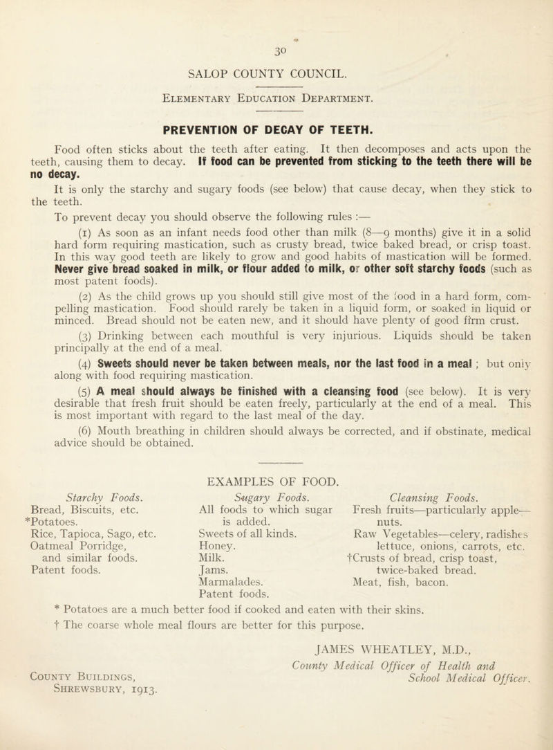 SALOP COUNTY COUNCIL. Elementary Education Department. PREVENTION OF DECAY OF TEETH. Food often sticks about the teeth after eating. It then decomposes and acts upon the teeth, causing them to decay. If food can be prevented from sticking to the teeth there will be no decay. It is only the starchy and sugary foods (see below) that cause decay, when they stick to the teeth. To prevent decay you should observe the following rules :— (1) As soon as an infant needs food other than milk (8—9 months) give it in a solid hard form requiring mastication, such as crusty bread, twice baked bread, or crisp toast. In this way good teeth are likely to grow and good habits of mastication will be formed. Never give bread soaked in milk, or flour added to milk, or other soft starchy foods (such as most patent foods). (2) As the child grows up you should still give most of the food in a hard form, com¬ pelling mastication. Food should rarely be taken in a liquid form, or soaked in liquid or minced. Bread should not be eaten new, and it should have plenty of good firm crust. (3) Drinking between each mouthful is very injurious. Liquids should be taken principally at the end of a meal. (4) Sweets should never be taken between meals, nor the last food in a meal, but only along with food requiring mastication. (5) A meal should always be finished with a cleansing food (see below). It is very desirable that fresh fruit should be eaten freely, particularly at the end of a meal. This is most important with regard to the last meal of the day. (6) Mouth breathing in children should always be corrected, and if obstinate, medical advice should be obtained. Starchy Foods. Bread, Biscuits, etc. *Potatoes. Rice, Tapioca, Sago, etc. Oatmeal Porridge, and similar foods. Patent foods. EXAMPLES OF FOOD. Sugary Foods. Cleansing Foods. All foods to which sugar Fresh fruits—particularly apple-— is added. nuts. Sweets of all kinds. Raw Vegetables—celery, radishes Honey. lettuce, onions, carrots, etc. Milk. tCrusts of bread, crisp toast. Jams. twice-baked bread. Marmalades. Meat, fish, bacon. Patent foods. * Potatoes are a much better food if cooked and eaten with their skins, t The coarse whole meal flours are better for this purpose. County Buildings, Shrewsbury, 1913. JAMES WHEATLEY, M.D., County Medical Officer of Health and School Medical Officer.