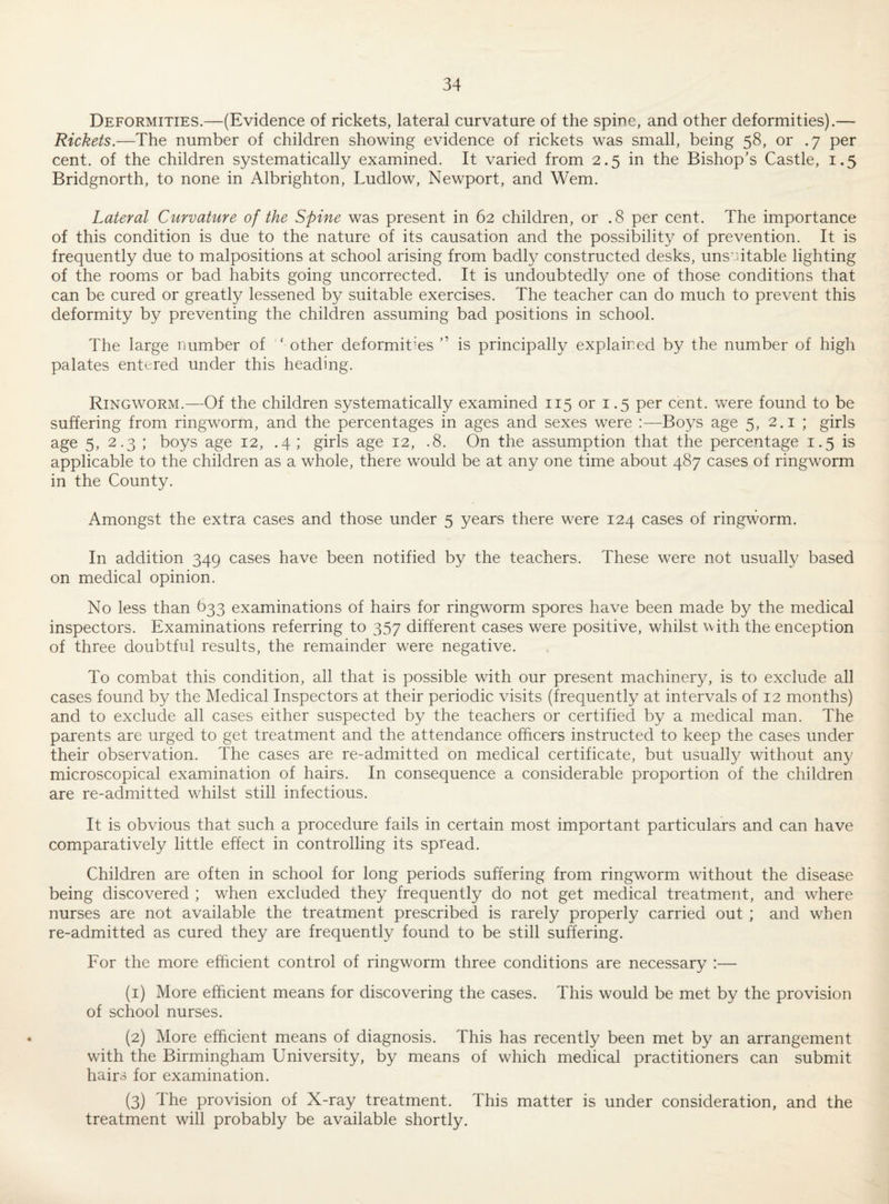 Deformities.—(Evidence of rickets, lateral curvature of the spine, and other deformities).— Rickets.—The number of children showing evidence of rickets was small, being 58, or .7 per cent, of the children systematically examined. It varied from 2.5 in the Bishop's Castle, 1.5 Bridgnorth, to none in Albrighton, Ludlow, Newport, and Wem. Lateral Curvature of the Spine was present in 62 children, or .8 per cent. The importance of this condition is due to the nature of its causation and the possibility of prevention. It is frequently due to malpositions at school arising from badly constructed desks, uns utable lighting of the rooms or bad habits going uncorrected. It is undoubtedly one of those conditions that can be cured or greatly lessened by suitable exercises. The teacher can do much to prevent this deformity by preventing the children assuming bad positions in school. The large number of ' other deformities ” is principally explained by the number of high palates entered under this heading. Ringworm.—Of the children systematically examined 115 or i .5 per cent, were found to be suffering from ringworm, and the percentages in ages and sexes were :—Boys age 5, 2.1 ; girls age 5, 2.3 ; boys age 12, .4 ; girls age 12, .8, On the assumption that the percentage 1.5 is applicable to the children as a whole, there would be at any one time about 487 cases of ringworm in the County. Amongst the extra cases and those under 5 years there were 124 cases of ringworm. In addition 349 cases have been notified by the teachers. These were not usually based on medical opinion. No less than 633 examinations of hairs for ringworm spores have been made by the medical inspectors. Examinations referring to 357 different cases were positive, whilst with the enception of three doubtful results, the remainder were negative. To combat this condition, all that is possible with our present machinery, is to exclude all cases found by the Medical Inspectors at their periodic visits (frequently at intervals of 12 months) and to exclude all cases either suspected by the teachers or certified by a medical man. The parents are urged to get treatment and the attendance officers instructed to keep the cases under their observation. The cases are re-admitted on medical certificate, but usually without any microscopical examination of hairs. In consequence a considerable proportion of the children are re-admitted whilst still infectious. It is obvious that such a procedure fails in certain most important particulars and can have comparatively little effect in controlling its spread. Children are often in school for long periods suffering from ringworm without the disease being discovered ; when excluded they frequently do not get medical treatment, and where nurses are not available the treatment prescribed is rarely properly carried out ; and when re-admitted as cured they are frequently found to be still suhering. For the more efficient control of ringworm three conditions are necessary :— (1) More efficient means for discovering the cases. This would be met by the provision of school nurses. (2) More efficient means of diagnosis. This has recently been met by an arrangement with the Birmingham University, by means of which medical practitioners can submit hairs for examination. (3) The provision of X-ray treatment. This matter is under consideration, and the treatment will probably be available shortly.