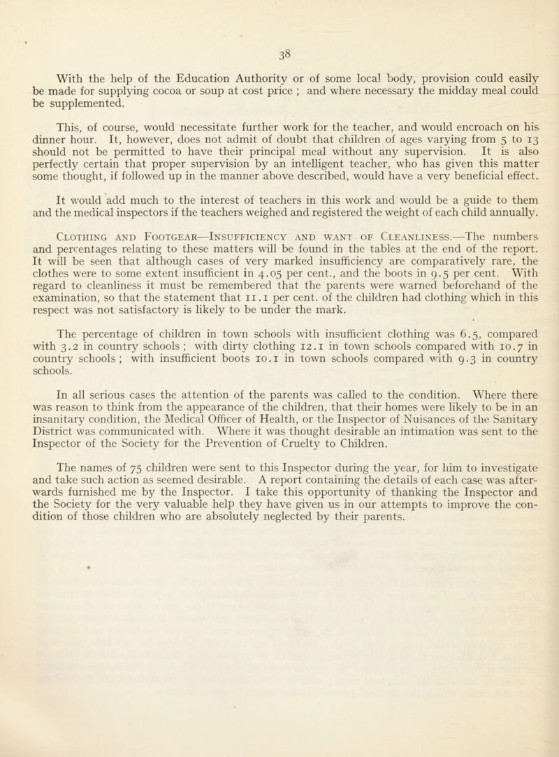 With the help of the Education Authority or of some local body, provision could easily be made for supplying cocoa or soup at cost price ; and where necessary the midday meal could be supplemented. This, of course, would necessitate further work for the teacher, and would encroach on his dinner hour. It, however, does not admit of doubt that children of ages varying from 5 to 13 should not be permitted to have their principal meal without any supervision. It is also perfectly certain that proper supervision by an intelligent teacher, who has given this matter some thought, if followed up in the manner above described, would have a very beneficial effect. It would add much to the interest of teachers in this work and would be a guide to them and the medical inspectors if the teachers weighed and registered the weight of each child annually. Clothing and Footgear—Insufficiency and want of Cleanliness.—The numbers and percentages relating to these matters will be found in the tables at the end of the report. It will be seen that although cases of very marked insufficiency are comparatively rare, the clothes were to some extent insufficient in 4.05 per cent., and the boots in 9.5 per cent. With regard to cleanliness it must be remembered that the parents were warned beforehand of the examination, so that the statement that ii.i per cent, of the children had clothing which in this respect was not satisfactory is likely to be under the mark. The percentage of children in town schools with insufficient clothing was G.5, compared with 3.2 in country schools ; with dirty clothing 12.i in town schools compared with 10.7 in country schools; with insufficient boots 10.i in town schools compared v/ith 9.3 in country schools. In all serious cases the attention of the parents was called to the condition. Where there was reason to think from the appearance of the children, that their homes were likely to be in an insanitary condition, the Medical Officer of Health, or the Inspector of Nuisances of the Sanitary District was communicated with. Where it was thought desirable an intimation was sent to the Inspector of the Society for the Prevention of Cruelty to Children. The names of 75 children were sent to this Inspector during the year, for him to investigate and take such action as seemed desirable. A report containing the details of each case was after¬ wards furnished me by the Inspector. I take this opportunity of thanking the Inspector and the Society for the very valuable help they have given us in our attempts to improve the con¬ dition of those children who are absolutely neglected by their parents.