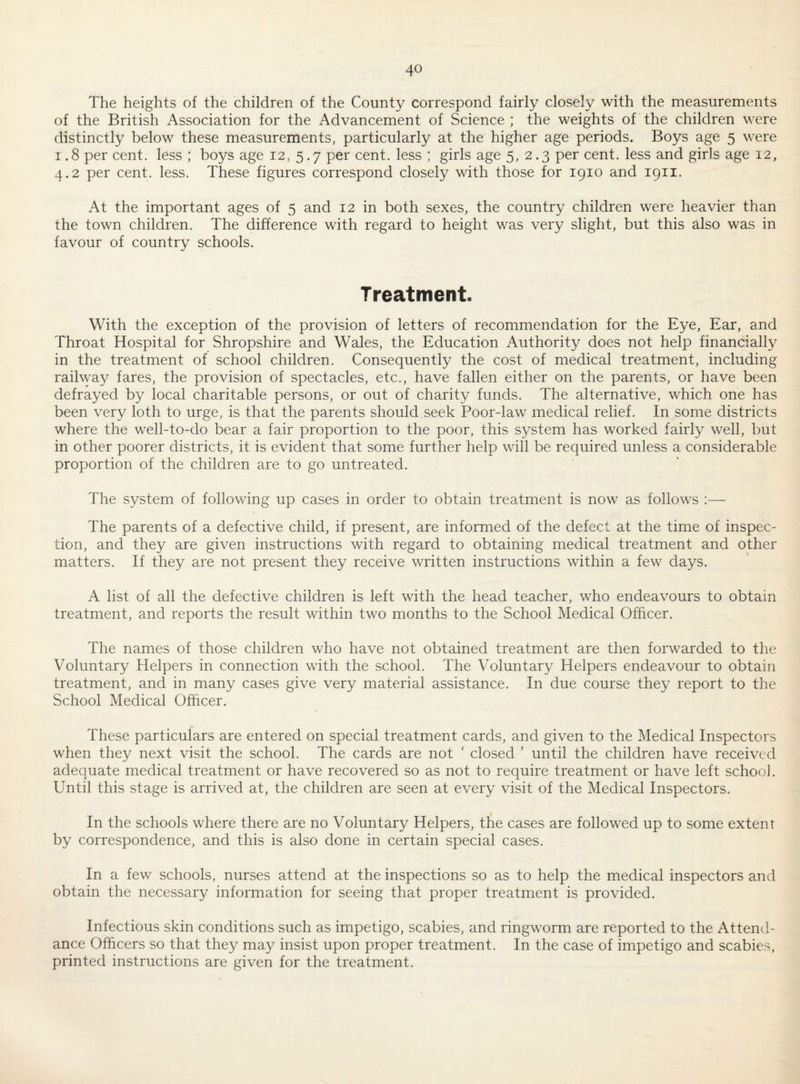 The heights of the children of the County correspond fairly closely with the measurements of the British Association for the Advancement of Science ; the weights of the children were distinctly below these measurements, particularly at the higher age periods. Boys age 5 were 1.8 per cent, less ; boys age 12, 5.7 per cent, less ; girls age 5, 2.3 per cent, less and girls age 12, 4.2 per cent. less. These figures correspond closely with those for 1910 and 1911. At the important ages of 5 and 12 in both sexes, the country children were heavier than the town children. The difference with regard to height was very slight, but this also was in favour of country schools. Treatment. With the exception of the provision of letters of recommendation for the Eye, Ear, and Throat Hospital for Shropshire and Wales, the Education Authority does not help financially in the treatment of school children. Consequently the cost of medical treatment, including railway fares, the provision of spectacles, etc., have fallen either on the parents, or have been defrayed by local charitable persons, or out of charity funds. The alternative, which one has been very loth to urge, is that the parents should seek Poor-law medical relief. In some districts where the well-to-do bear a fair proportion to the poor, this system has worked fairly well, but in other poorer districts, it is evident that some further help will be required unless a considerable proportion of the children are to go untreated. The system of following up cases in order to obtain treatment is now as follows :— The parents of a defective child, if present, are informed of the defect at the time of inspec¬ tion, and they are given instructions with regard to obtaining medical treatment and other matters. If they are not present they receive written instructions within a few days. A list of all the defective children is left with the head teacher, who endeavours to obtain treatment, and reports the result within two months to the School Medical Officer. The names of those children who have not obtained treatment are then forwarded to the Voluntary Helpers in connection with the school. The Voluntary Helpers endeavour to obtain treatment, and in many cases give very material assistance. In due course they report to the School Medical Officer. These particulars are entered on special treatment cards, and given to the Medical Inspectors when they next visit the school. The cards are not ' closed ’ until the children have received adequate medical treatment or have recovered so as not to require treatment or have left school. Until this stage is arrived at, the children are seen at every visit of the Medical Inspectors. In the schools where there are no Voluntary Helpers, the cases are followed up to some extent by correspondence, and this is also done in certain special cases. In a few schools, nurses attend at the inspections so as to help the medical inspectors and obtain the necessary information for seeing that proper treatment is provided. Infectious skin conditions such as impetigo, scabies, and ringworm are reported to the Attend¬ ance Officers so that they may insist upon proper treatment. In the case of impetigo and scabies, printed instructions are given for the treatment.