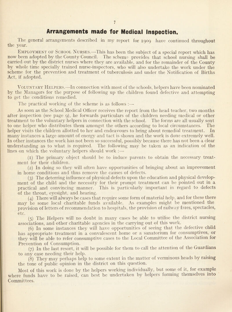 Arrangements made for Medical Inspection. ihe general arrangements described in my report for 1909 have continued throughout the year. Employment of School Nurses.—This has been the subject of a special report which has now been adopted by the County Council. The scheme provides that school nursing shall be carried out by the district nurses where they are available, and for the remainder of the County by whole time specially trained nurse-inspectors, who will also undertake the work under the scheme for the prevention and treatment of tuberculosis and under the Notification of Births Act, if adopted. Voluntary Helpers.—In connection with most of the schools, helpers have been nominated by the Managers for the purpose of following up the children found defective and attempting to get the conditions remedied. The practical working of the scheme is as follows As soon as the School Medical Officer receives the report from the head teacher, two months after inspection (see page 9), he forwards particulars of the children needing medical or other treatment to the voluntary helpers in connection with the school. The forms are all usually sent to one helper who distributes them amongst the others according to local circumstances. The helper visits the children allotted to her and endeavours to bring about remedial treatment. In many instances a large amount of energy and tact is shown and the work is done extremely well. In other instances the work has not been so successful, possibly because there has not been a clear understanding as to what is required. The following may be taken as an indication of the lines on which the voluntary helpers should work :— (1) The primary object should be to induce parents to obtain the necessary treat¬ ment for their children. (2) In doing so they will often have opportunities of bringing about an improvement in home conditions and thus remove the causes of defects. (3) The deterring influence of physical defects upon the education and physical develop¬ ment of the child and the necessity for their prompt treatment can be pointed out in a practical and convincing manner. This is particularly important in regard to defects of the throat, eyesight, and hearing. (4) There will always be cases that require some form of material help, and for these there may be some local charitable funds available. As examples might be mentioned the provision of letters of recommendation to hospitals, the provision of railway fares, spectacles, etc. (5) The Helpers will no doubt in many cases be able to utilise the district nursing associations, and other charitable agencies in the carrying out of this work. (6) In some instances they will have opportunities of seeing that the defective child has appropriate treatment in a convalescent home or a sanatorium for consumptives, or they will be able to refer consumptive cases to the Local Committee of the Association for Prevention of Consumption. (7) In the last resort, it will be possible for them to call the attention of the Guardians to any case needing their help. (8) They may perhaps help to some extent in the matter of verminous heads by raising the tone of public opinion in the district on this question. Most of this work is done by the helpers working individually, but some of it, foi example where funds have to be raised, can best be undertaken by helpers forming themselves into Committees.