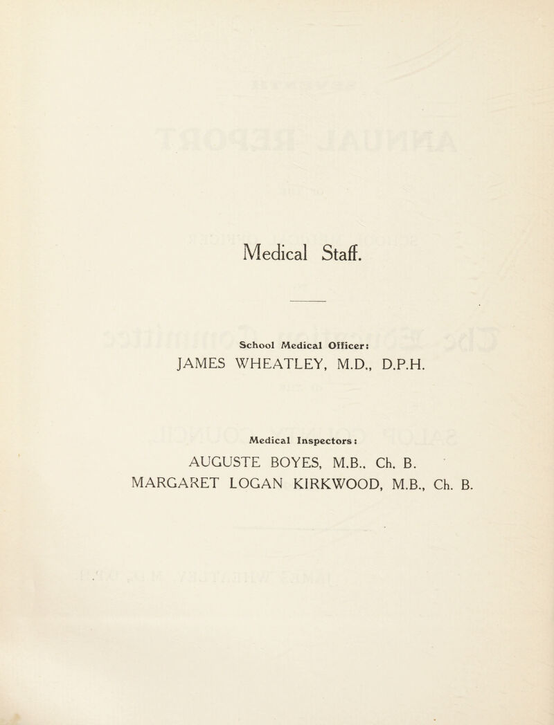 Medical Staff. School Medical Officer: JAMES WHEATLEY, M.D., D.P.H. Medical Inspectors: AUGUSTE BOYES, M.B.. Ch. B. MARGARET LOGAN KIRKWOOD, M.B., Ch. B.