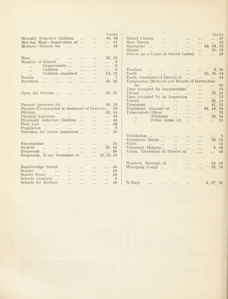 PAGES Mid-day Meal—Supervision of .. • • • 41 Mothers—Schools for • • • 49 Nose 22, 54 Number of Schools * , 6 ,, Departments .. * • 6 ,, Children • « 6 ,, Children examined .. 12, 53 Nurses 7 Nutrition 40, 42 Open Air Schools .. 50. 51 Parents (presence of) 10, 53 Parents (Co-operation in treatment of Defects) • • 10 Phthisis 33, 54 Physical Exercises 49 Physically Defective Children 48 Poor Law . . 42 Population . . 6 Provision for future inspection . . 51 Rheumatism 34 Rickets 36, 54 Ringworm .. • « • • 36 Ringworm, X-ray treatment of .. 36, 37, 52 Sandlebridge School 48 Scabies 38 Scarlet Fever 18 Schools (number) .. 6 Schools for Mothers 49 PAGES Sore Throat • • • « • • . . .. 45 Spectacles . . • • • • • • 42, 43, 55 Squint • • • • • « 21, 53 Sweets (as a Cause of Dental Caries) .. 29 Teachers • • 9, 50 Teeth 25, 30, 54 Teeth, treatment of Defects of . . Temperance (Methods and Results of Instruction 44 in) . . . . . . . . • • • • 49 Time occupied by examinations • • • • 13 Throat • • 22, 54 Time occupied by an Inspection • « • « 13 Tonsils • • 23, 54 Treatment . . • » 41, 55 Treatment, Amount of 41, 43, 59 Tuberculosis Officer 33 ,, (Phthisis) • • 33, 54 ,, (Other forms of) • • • • 33 Ventilation . . • • • • 6 Verminous Heads . . 39, 55 Visits • • 12 Voluntary Helpers.. 8, 42 Vision, Treatment of Defects of • • • • 43 Wenlock, Borough of 12, 53 Whooping Cough .. 18, 19 X-Rays 5, 37, 52