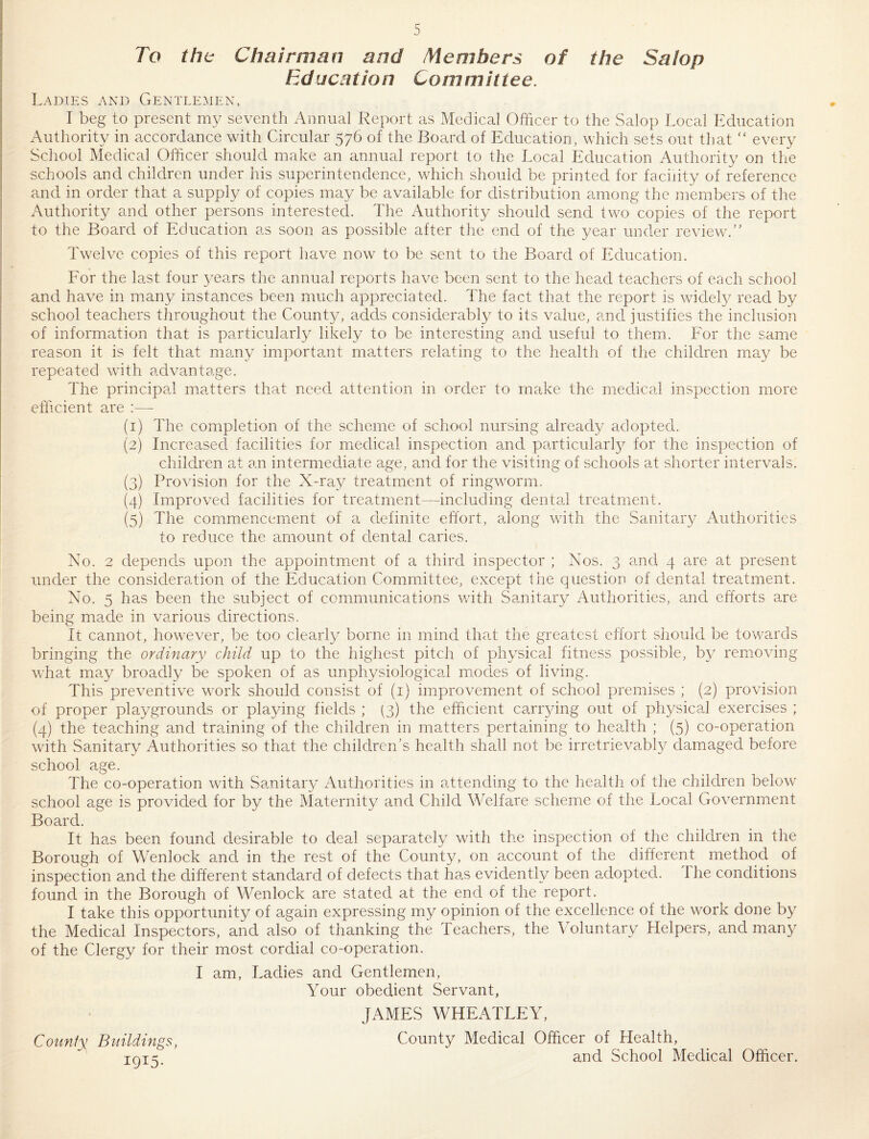 To tht Chairman and Members of the Salop Education Committee. Ladies and Gentle^ien, I beg to present my seventh Annual Report as Medical Officer to the Salop Local Education Authority in accordance with Circular 576 of the Board of Education, which sets out that “ every School Medical Officer should make an annual report to the Local Education Authority on the schools and children under his superintendence, which should be printed for facility of reference and in order that a supply of copies may be available for distribution among the members of the Authority and other persons interested. The Authority should send two copies of the report to the Board of Education as soon as possible after the end of the year under reviewc'’ Tw'elve copies of this report have now to be sent to the Board of Education. For the last four years the annual reports have been sent to the head teachers of each school and have in many instances been much appreciated. The fact that the report is widely read by school teachers throughout the County, adds considerably to its value, and justifies the inclusion of information that is particularly likely to be interesting and useful to them. For the same reason it is felt that ma.ny important matters relating to the health of the children may be repeated wdth advantage. The principal matters that need attention in order to make the medical inspection more efficient are :— (1) The completion of the scheme of school nursing already adopted. (2) Increasecl facilities for medical inspection and particularly for the inspection of children at an intermediate age, and for the visiting of schools at shorter intervals. (3) Provision for the X-ray treatment of ringw^orm. (4) Improved facilities for treatment—including dental treatment. (5) The commencement of a definite effort, along wdth the Sanitary Authorities to reduce the amount of dental caries. No. 2 depends upon the appointment of a third inspector ; Nos. 3 and 4 are at present under the consideration of the Education Committee, except the question of dental treatment. No. 5 has been the subject of communications wdth Sanitary Authorities, and efforts are being made in various directions. It cannot, how^ever, be too clearly borne in mind that the greatest effort should be towards bringing the ordinary child up to the highest pitch of physical fitness possible, by removing wffiat may broadly be spoken of as unphysiological m.odes of living. This preventiv’e w^ork should consist of (i) improvement of school premises ; (2) provision of proper playgrounds or playing fields ; (3) the efficient carrying out of physical exercises ; (4) the teaching and training of the children in matters pertaining to health ; (5) co-operation wdth Sanitary Authorities so that the children's health shall not be irretrievably damaged before school age. The co-operation with Sanitary Authorities in attending to the health, of the children below school age is provided for by the Maternity and Child Welfare scheme of the Local Government Board. It has been found desirable to deal separately wdth the inspection of the children in the Borough of Wenlock and in the rest of the County, on account of the different method of inspection and the different standard of defects that has evidently been adopted. The conditions found in the Borough of Wenlock are stated at the end of the report. I take this opportunity of again expressing my opinion of the excellence of the w^ork done by the Medical Inspectors, and also of thanking the Teachers, the Voluntary Helpers, and many of the Clergy for their most cordial co-operation. I am. Ladies and Gentlemen, Your obedient Servant, JAMES WHEATLEY, CoimiM Buildings, County Medical Officer of Health, tots and School Medical Officer.