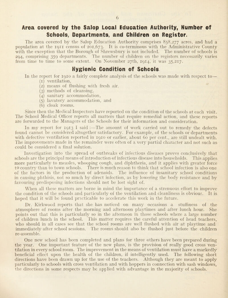 Area covered by the Salop Local Education Authority, Number of Schools, Departments, and Children on Register. The area covered by the Salop Education Authority comprises 858,277 acres, and had a population at the 1911 census of 201,673. It is co-terminous with the Administrative County with the exception that the Borough of Shrewsbury is not included. The number of schools is 294, comprising 359 departments. The number of children on the registers necessa.rily varies from time to time to some extent. On November 27th, 1914, it was 35,217. Hygienic Condition of Schools. In the report for 1910 a fairly complete analysis of the schools was made with respect to— (1) ventilation, (2) means of flushing with fresh air, (3) methods of cleansing, (4) sanitary accommodation, (5) lavatory accommodation, and (6) cloak rooms. Since then the Medical Inspectors have reported on the condition of the schools at each visit. The School Medical Officer reports all matters that require remedial action, and these reports are forwarded to the Managers of the Schools for their information and consideration. In my report for 1913 I said The amount of work carried out to remedy the defects found cannot be considered altogether satisfactory. For example, of the schools or departments with defective ventilation reported in 1910 or earlier, about 60 per cent., are still undealt with. The improvements made in the remainder were often of a very partial character and not such as could be considered a final solution. Investigation into the spread of outbreaks of infectious diseases proves conclusively that schools are the principal means of introduction of infectious disease into households. This applies more particularly to measles, whooping cough, and diphtheria, and it applies with greater force to country than to town schools. There is much reason to think that school infection is also one of the factors in the production of adenoids. The influence of insanitary school conditions in causing phthisis, not so much by direct infection, as by lowering the body resistance and by favouring predisposing infections should not be lost sight of. MTen all these matters are borne in mind the importance of a strenuous effort to improve the condition of the schools and particularly of the ventilation and cleanliness is obvious. It is hoped that it will be found practicable to accelerate this work in the future. Dr. Kirkwood reports that she has noticed on many occasions a stuffiness of the atmosphere of rooms after the morning and afternoon playtimes and after lunch hour. She points out that this is particularly so in the afternoon in those schools where a large number of children lunch in the school. This matter requires the careful attention of head teachers^ who should in all cases see that the school rooms are well flushed with air at playtime and immediately after school se.ssions. The rooms should also be flushed just before the children re-assemble. One new school has been completed and plans for three others have been prepared during the year. One important feature of the new plans, is the provision of really good cross ven¬ tilation in every school room. The improvement in the means of ventilation must have a markedly beneficial effect upon the health of the children, if intelligently used. The following short directions have been drawn up for the use of the teachers. Although they are meant to apply particularly to schools with cross ventilation and with hoppers in connection with sash windows, the directions in some respects may be applied with advantage in the majority of schools.
