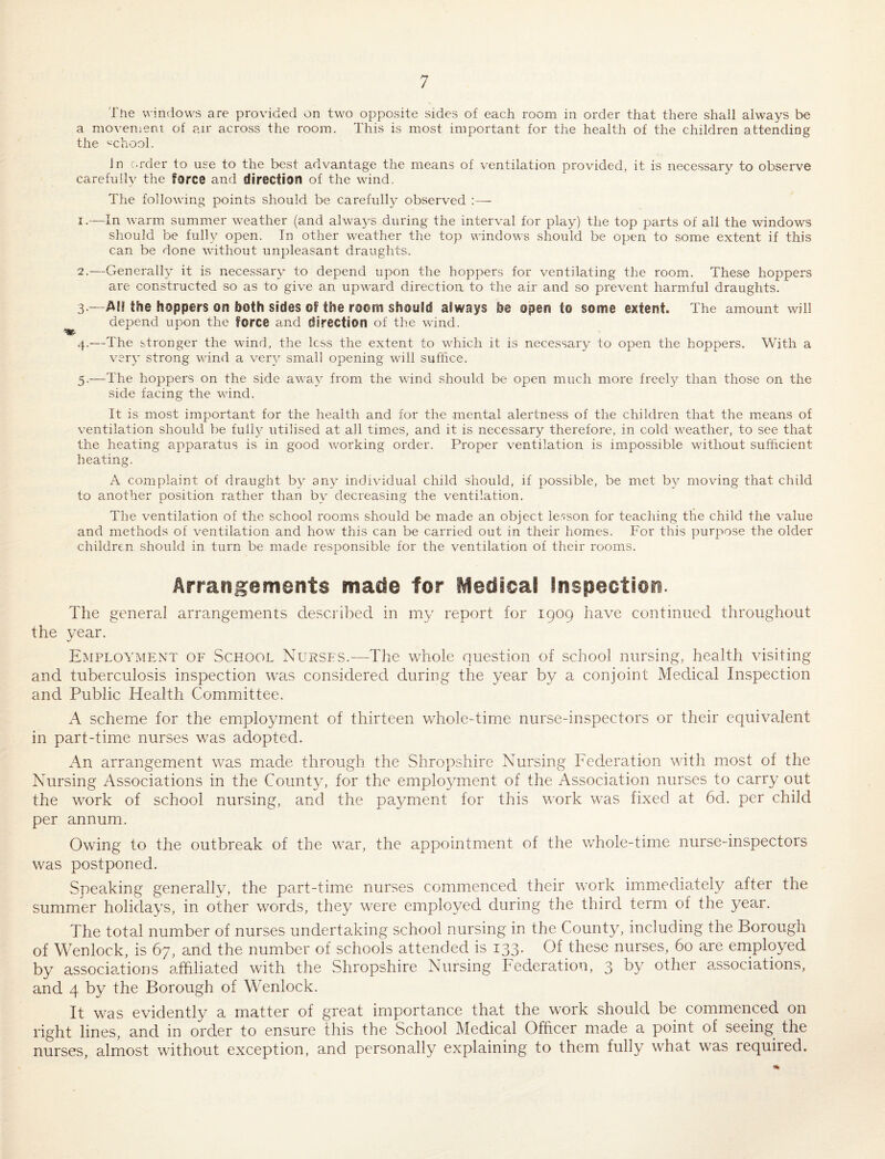 Tne windows are provided on two opposite sides of each room in order that there shall always be a moveiDent of air across the room. This is most important for the health of the children attending the school. In order to use to the best advantage the means of ventilation provided, it is necessary to observe carefully the force and direction of the wind. The following points should be carefully observed ;— 1. —In warm summer weather (and always during the interval for play) the top parts of all the windows should be fully open. In other weather the top windows should be open to some extent if this can be done without unpleasant draughts. 2. —Generally it is necessary to depend upon the hoppers for ventilating the room. These hoppers are constructed so as to give an upward direction to the air and so prevent harmful draughts. 3. —Aii the hoppers on both sides Gf the room should always be open to some extent. The amount will ^ depend upon the force and direction of the wdnd. 4. —The stronger the wind, the less the extent to which it is necessary to open the hoppers. With a very strong wind a very small opening will suffice. 5. —The hoppers on the side av^ay from the wind should be open much more freely than those on the side facing the wind. It is most important for the health and for the mental alertness of the children that the means of ventilation should be fully utilised at all times, and it is necessary therefore, in cold weather, to see that the heating apparatus is in good working order. Proper ventilation is impossible without sufficient heating. A complaint of draught by any individual child should, if possible, be met by moving that child to another position rather than by decreasing the ventilation. The ventilation of the school rooms should be made an object le.'sson for teaching the child the value and methods of ventilation and how this can be carried out in their homes. For this purpose the older children should in turn be made responsible for the ventilation of their rooms. Arrangements made for Medica! Inspection. The general arrangements desci'ibed in my report for 1909 have continued throughout the year. Employment of School Nurses.—The whole question of school nursing, health visiting and tuberculosis inspection was considered during the year by a conjoint Medical Inspection and Public Health Committee. A scheme for the employment of thirteen whole-time nurse-inspectors or their equivalent in part-time nurses was adopted. An arrangement was made through the Shropshire Nursing Federation with most of the Nursing Associations in the County, for the employment of the Association nurses to carry out the work of school nursing, and the payment for this work was fixed at 6d. per child per annum. Owing to the outbreak of the war, the appointment of the whole-time nurse-inspectors was postponed. Speaking generally, the part-time nurses commenced their work imimecliately after the summer holidays, in other words, they were employed during the third term of the year. The total number of nurses undertaking school nursing in the County, including the Borough of Wenlock, is 67, and the number of schools attended is 133. Of these nurses, 60 are employed by associations affiliated with the Shropshire Nursing Federation, 3 t)y other associations, and 4 by the Borough of Wenlock. It was evidently a matter of great importance that the work should be commenced on right lines, and in order to ensure this the School Medical Officer made a point of seeing the nurses, almost without exception, and personally explaining to them fully what was required.