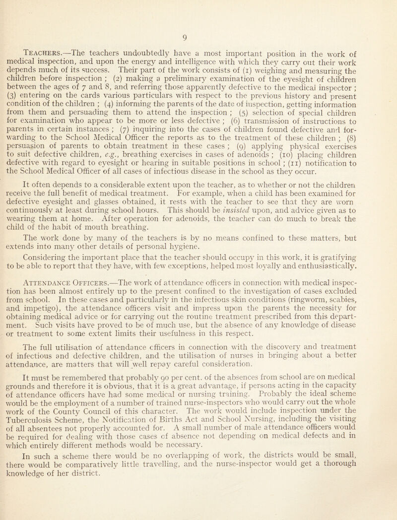 Teachers.—The teachers undoubtedly have a most important position in the work of medical inspection, and upon the energy and intelligence with which they carry cut their work depends much of its success. Their part of the work consists of (i) weighing and measuring the children before inspection ; (2) making a preliminary examination of the eyesight of children between the ages of 7 and 8, and referring those apparently defective to the medical inspector ; (3) entering on the cards various particulars with respect to the previous history and present condition of the children ; (4) informing the parents of the date of inspection, getting information from them and persuading them to attend the inspection ; (5) selection of special children for examination who appear to be more or less defective ; (6) transmission of instructions to parents in certain instances ; (7) inquiring into the cases of children found defective and for¬ warding to the School Medical Officer the reports as to the treatment of these children ; (8) persuasion of parents to obtain treatment in these cases ; (g) applying physical exercises to suit defective children, e.g., breathing exercises in cases of adenoids ; (10) placing children defective with regard to eyesight or hearing in suitable positions in school ; (ii) notification to the School Medical Officer of all cases of infectious disease in the school as they occur. It often depends to a considerable extent upon the teacher, as to whether or not the children receive the full benefit of medical treatment. For example, when a child has been examined for defective eyesight and glasses obtained, it rests with the teacher to see that they are worn continuously at least during school hours. This should be insisted upon, and advice given as to wearing them at home. x4fter operation for adenoids, the teacher can do much to break the child of the habit of mouth breathing. The work done by many of the teachers is by no means confined to these matters, but extends into many other details of personal hygiene. Considering the important place that the teacher should occupy in this work, it is gratifying to be able to report that they have, with few exceptions, helped most loyally and enthusiastically. Attendance Officers.—The work of attendance officers in connection with medical inspec¬ tion has been almost entirely up to the present confined to the investigation of cases excluded from school. In these cases and particularly in the infectious skin conditions (ringworm, scabies, and impetigo), the attendance officers visit and impress upon the parents the necessity for obtaining medical advice or for carrying out the routine treatm^ent prescribed from this depart¬ ment. Such visits have proved to be of much use, but the absence of an}^ knowledge of disease or treatment to some extent limits their usefulness in this respect. The full utilisation of attendance officers in connection with the discovery and treatment of infectious and defective children, and the utilisation of nurses in bringing about a better attendance, are matters that will well repay careful consideration. It must be remembered that probably 90 per cent, of the absences from school are on medical grounds and therefore it is obvious, that it is a great advantage, if persons acting in the capacit}^ of attendance officers have had some medical or nursing training. Probably the ideal scheme would be the employment of a number of trained nurse-inspectors who would carry out the whole work of the County Council of this character. The work would include inspection under the Tuberculosis Scheme, the Notification of Births Act and School Nursing, including the visiting of all absentees not properly accounted for. A small number of male attendance officers would be required for dealing with those cases of absence not depending on medical defects and in which entirely different methods would be necessary. In such a scheme there would be no overlapping of work, the districts would be small, there would be comparatively little travelling, and the nurse-inspector would get a thorough knowledge of her district.