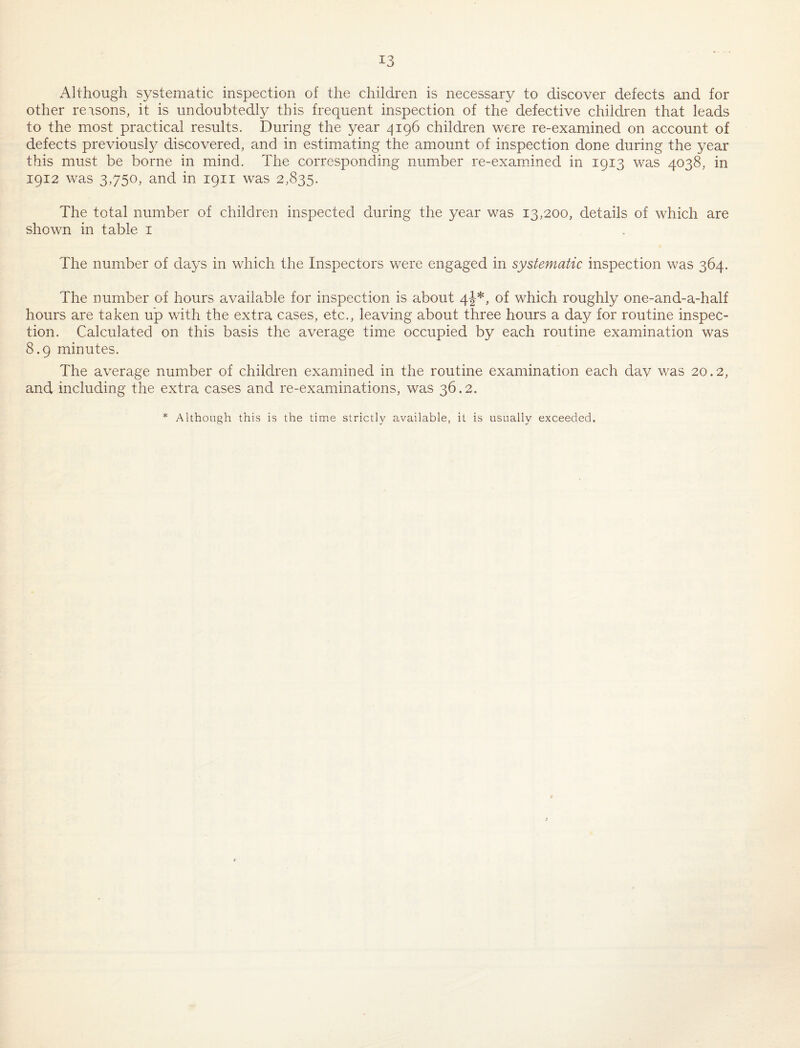 Although systematic inspection of the children is necessary to discover defects and for other reasons, it is undoubtedly this frequent inspection of the defective children that leads to the most practical results. During the year 4196 children were re-examined on account of defects previously discovered, and in estimating the amount of inspection done during the year this must be borne in mind. The corresponding number re-exarnined in 1913 was 4038, in 1912 was 3,750, and in 1911 was 2,835. The total number of children inspected during the year was 13,200, details of which are shown in table i The number of days in which the Inspectors were engaged in systematic inspection was 364. The number of hours available for inspection is about 4-I*, of which roughly one-and-a-half hours are taken up with the extra cases, etc., leaving about three hours a day for routine inspec¬ tion. Calculated on this basis the average time occupied by each routine examination was 8.9 minutes. The average number of children examined in the routine examination each dav was 20.2, and including the extra cases and re-examinations, was 36.2. * Although this is the time strictly available, it is usually exceeded.