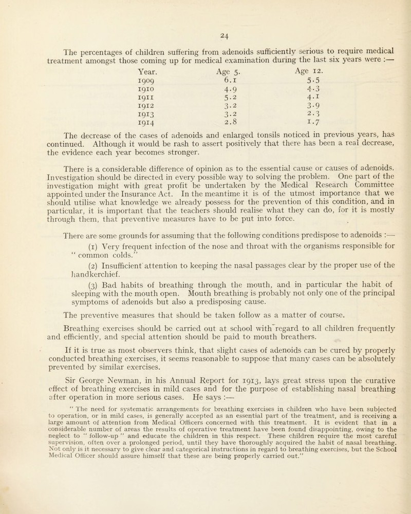 The percentages of children suffering from adenoids sufficiently serious to require medical treatment amongst those coming up for medical examination during the last six years were :— Year. Age 5. Age 12 1909 6.1 5-5 1910 4.9 4*3 1911 5-2 4.1 1912 3.2 3.9 1913 3-2 2.3 1914 2.8 1.7 The decrease of the cases of adenoids and enlarged tonsils noticed in previous years, has continued. Although it would be rash to assert positively that there has been a real decrease, the evidence each year becomes stronger. There is a considerable difference of opinion as to the essential cause or causes of adenoids. Investigation should be directed in every possible way to solving the problem. One part of the investigation might with great profit be undertaken by the Medical Research Committee appointed under the Insurance Act. In the meantime it is of the utmost importance that we should utilise what knowledge we already possess for the prevention of this condition, and in particular, it is important that the teachers should realise what they can do, for it is mostly through them, that preventive measures have to be put into force. There are some grounds for assuming that the following conditions predispose to adenoids :— (1) Very frequent infection of the nose and throat with the organisms responsible for “ common colds.' (2) Insufficient'attention to keeping the nasal passages clear by the proper use of the liandkerchief. (3) Bad habits of breathing through the mouth, and in particular the habit of sleeping with the mouth open. Mouth breathing is probably not only one of the principal symptoms of adenoids but also a predisposing cause. The preventive measures that should be taken follow as a matter of course. Breathing exercises should be carried out at school with regard to all children frequentty and efficiently, and special attention should be paid to mouth breathers. If it is true as most observers think, that slight cases of adenoids can be cured by properly conducted breathing exercises, it seems reasonable to suppose that many cases can be absolutely prevented by similar exercises. Sir George Newman, in his Annual Report for 1913, lays great stress upon the curative effect of breathing exercises in mild cases and for the purpose of establishing nasal breathing after operation in more serious cases. He says :— “ The need for systematic arrangements for breathing exercises in children who have been subjected to operation, or in mild cases, is generally accepted as an essential part of the treatment, and is receiving a large amount of attention from Medical Officers concerned with this treatment. It is evident that in a considerable number of areas the results of operative treatment have been found disappointing, owing to the neglect to “ follow-up and educate the children in this respect. These children require the most careful supervision, often over a prolonged period, until they have thoroughly acquired the habit of nasal breathing. Not only is it necessary to give clear and categorical instructions in regard to breathing exercises, but the School Medical Officer should assure himself that these are being properly carried out.”