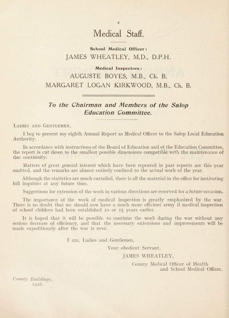 Medical Staff. School Medical Officer ; JAMES WHEATLEY, M.D., D.P.H. Medical Inspectors ; AUGUSTE BOYES, M.B., Ch. B. MARGARET LOGAN KIRKWOOD, M.B., Ch. B. To the Chairman and Members of the Salop Education Committee. Ladies and Gentlemen, I beg to present my eighth Annual Report as Medical Officer to the Salop Local Education Authority. In accordance with instructions of the Board of Education and of the Education Committee, the report is cut down to the smallest possible dimensions compatible with the maintenance of due continuity. Matters of great general interest which have been repeated in past reports are this year omitted, and the remarks are almost entirely confined to the actual work of the year. Although the statistics are much curtailed, there is all the material in the office for instituting full inquiries at any future time. Suggestions for extension of the work in various directions are reserved for a future occasion. The importance of the work of medical inspection is greatly emphasized by the war. There is no doubt that we should now have a much miore efficient army if medical inspection of school children had been established lo or 15 years earlier. It is hoped that it will be possible to continue the work during the war without any serious decrease of efficiency, and that the necessary extensions and improvements will be made expeditiously after the war is over. I am. Ladies and Gentlemen, Your obedient Servant, JAMES WHEATLEY, County Medical Officer of Health and School Medical Officer. County Buildings, igi6.