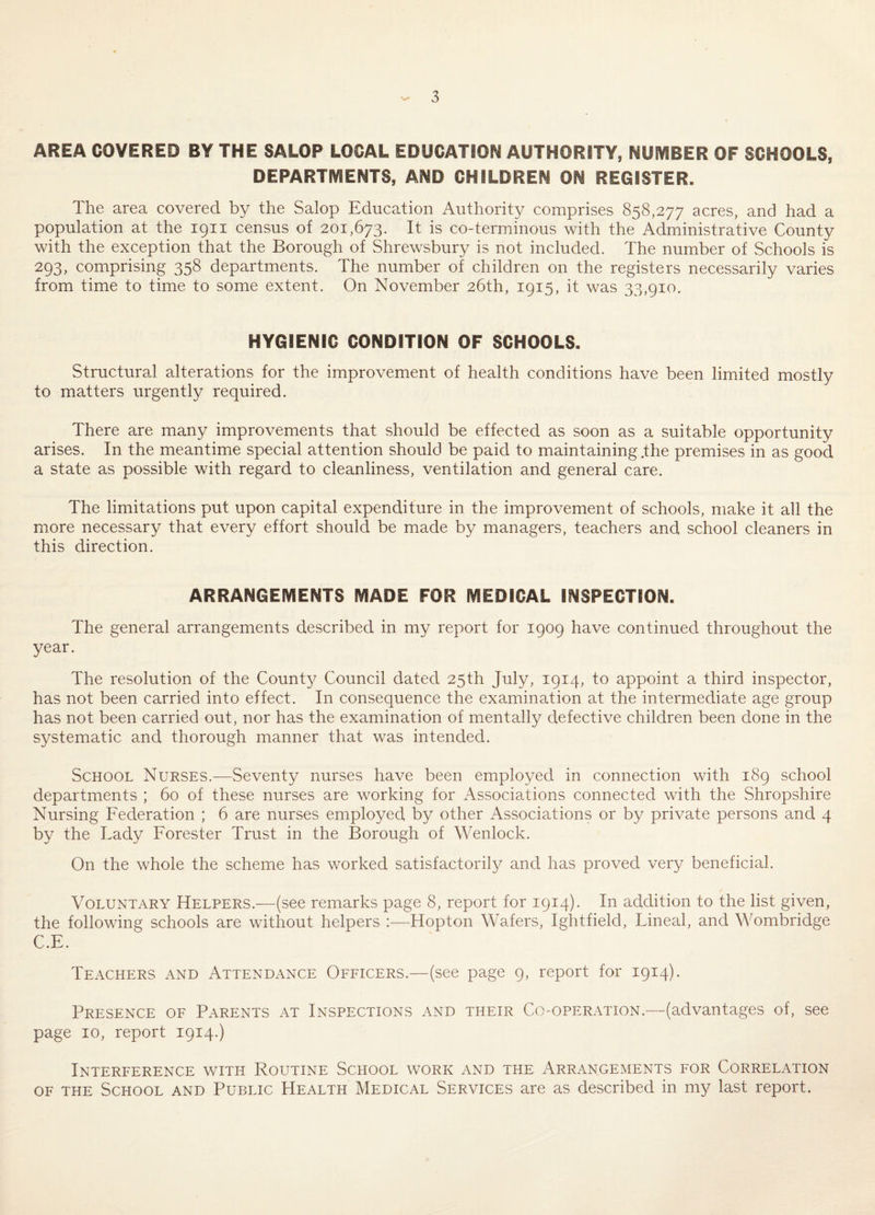 AREA COVERED BY THE SALOP LOCAL EDUCATION AUTHORITY, NUMBER OF SCHOOLS, DEPARTMENTS, AND CHILDREN ON REGISTER. The area covered by the Salop Education Authority comprises 858,277 acres, and had a population at the 1911 census of 201,673. It is co-terminous with the Administrative County with the exception that the Borough of Shrewsbury is not included. The number of Schools is 293, comprising 358 departments. The number of children on the registers necessarily varies from time to time to some extent. On November 26th, 1915, it was 33,910. HYGIENIC CONDITION OF SCHOOLS. Structural alterations for the improvement of health conditions have been limited mostly to matters urgently required. There are many improvements that should be effected as soon as a suitable opportunity arises. In the meantime special attention should be paid to maintaining,the premises in as good a state as possible with regard to cleanliness, ventilation and general care. The limitations put upon capital expenditure in the improvement of schools, make it all the more necessary that every effort should be made by managers, teachers and school cleaners in this direction. ARRANGEMENTS MADE FOR MEDICAL INSPECTION. The general arrangements described in my report for 1909 have continued throughout the year. The resolution of the County Council dated 25th July, 1914, to appoint a third inspector, has not been carried into effect. In consequence the examination at the intermediate age group has not been carried out, nor has the examination of mentally defective children been done in the systematic and thorough manner that was intended. School Nurses.—Seventy nurses have been employed in connection with 189 school departments ; 60 of these nurses are working for Associations connected with the Shropshire Nursing Federation ; 6 are nurses employed by other Associations or by private persons and 4 by the Lady Forester Trust in the Borough of Wenlock. On the whole the scheme has worked satisfactorily and has proved very beneficial. Voluntary Helpers.—(see remarks page 8, report for 1914). In addition to the list given, the following schools are without helpers :—^Hopton Wafers, Ightfield, Lineal, and Wombridge C.E. Teachers and Attendance Officers.—(see page 9, report for 1914). Presence of Parents at Inspections and their Co-operation.—(advantages of, see page 10, report 1914.) Interference with Routine School work and the Arrangements for Correlation OF THE School and Public Health Medical Services are as described in my last report.