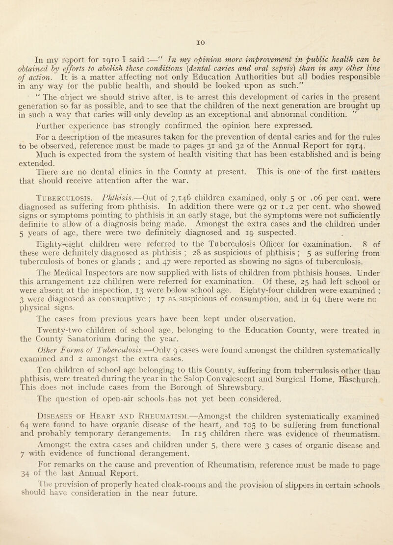 In my report for 1910 I said :—“ In my opinion more improvement in public health can he obtained by efforts to abolish these conditions {dental caries and oral sepsis) than in any other line of action. It is a matter affecting not only Education Authorities but all bodies responsible in any way for the public health, and should be looked upon as such/’ “ The object we should strive after, is to arrest this development of caries in the present generation so far as possible, and to see that the children of the next generation are brought up in such a way that caries will only develop as an exceptional and abnormal condition. ” Further experience has strongly confirmed the opinion here expressed. For a description of the measures taken for the prevention of dental caries and for the rules to be observed, reference must be made to pages 31 and 32 of the Annual Report for 1914. Much is expected from the system of health visiting that has been established and is being extended. There are no dental clinics in the County at present. This is one of the first matters that should receive attention after the war. Tuberculosis. Phthisis.-—Out of 7,146 children examined, only 5 or .06 per cent, were diagnosed as suffering from phthisis. In addition there were 92 or 1.2 per cent, who showed signs or symptoms pointing to phthisis in an early stage, but the symptoms were not sufficiently definite to allow of a diagnosis being made. Amongst the extra cases and the children under 5 years of age, there were two definitely diagnosed and 19 suspected. Fighty-eight children were referred to the Tuberculosis Officer for examination. 8 of these were definitely diagnosed as phthisis ; 28 as suspicious of phthisis ; 5 as suffering from tuberculosis of bones or glands ; and 47 were reported as showing no signs of tuberculosis. The Medical Inspectors are now supplied with lists of children from phthisis houses. Under this arrangement 122 children were referred for examination. Of these, 25 had left school or were absent at the inspection, 13 were below school age. Eighty-four children were examined ; 3 were diagnosed as consumptive ; 17 as suspicious of consumption, and in 64 there were no physical signs. The cases from previous years have been kept under observation. Twenty-two children of school age, belonging to the Education County, were treated in the County Sanatorium during the year. Other Forms of Tuberculosis.—Only 9 cases were found amongst the children systematically examined and 2 amongst the extra cases. Ten children of school age belonging to this County, suffering from tuberculosis other than phthisis, were treated during the year in the Salop Convalescent and Surgical Home, Baschurch. This does not include cases from the Borough of Shrewsbury. The question of open-air schools has not yet been considered. Diseases oe Heart and Rheumatism.—Amongst the children systematically examined 64 were found to have organic disease of the heart, and 105 to be suffering from functional and probably temporary derangements. In 115 children there was evidence of rheumatism. Amongst the extra cases and children under 5, there were 3 cases of organic disease and 7 with evidence of functional derangement. For remarks on the cause and prevention of Rheumatism, reference must be made to page 34 of the last Annual Report. The provision of properly heated cloak-rooms and the provision of slippers in certain schools should have consideration in the near future.