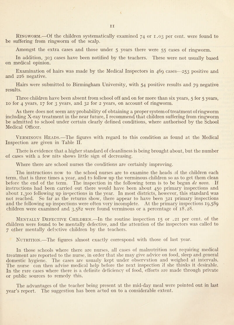 < II Ringworm.—Of the children systematically examined 74 or 1.03 per cent, were found to be suffering from ringworm of the scalp. Amongst the extra cases and those under 5 years there were 55 cases of ringworm. In addition, 303 cases have been notified by the teachers. These were not usually based on medical opinion. Examination of hairs was made by the Medical Inspectors in 469 cases—253 positive and and 216 negative. Hairs were submitted to Birmingham University, with 54 positive results and 79 negative results. Three children have been absent from school off and on for more than six years, 5 for 5 years, 10 for 4 years, 17 for 3 years, and 32 for 2 years, on account of ringworm. As there does not seem any probability of obtaining a proper system of treatment of ringworm including X-ray treatment in the near future, I recommend that children suffering from ringworm be admitted to school under certain clearly defined conditions, where authorised by the School Medical Officer. Verminous Heads.—The figures with regard to this condition as found at the Medical Inspection are given in Table II. There is evidence that a higher standard of cleanliness is being brought about, but the number of cases with a few nits shows little sign of decreasing. Where there are school nurses the conditions are certainly improving. The instructions now to the school nurses are to examine the heads of the children each term, that is three times a year, and to follow up the verminous children so as to get them clean before the end of the term. The inspection in the following term is to be begun de novo. If instructions had been carried out there would have been about 450 primary inspections and about 1,300 following up inspections in the year. In most districts, however, this standard was not reached. So far as the returns show, there appear to have been 321 primary inspections and the following up inspections were often very incomplete. At the primary inspections 19,589 children were examined and 3,582 were found verminous or a percentage of 18.28. Mentally Defective Children.—In the routine inspection 15 or .21 per cent, of the children were found to be mentally defective, and the attention of the inspectors was called to 7 other mentally defective children by the teachers. Nutrition.—The figures almost exactly correspond with those of last year. In those schools where there are nurses, all cases of malnutrition not requiring medical treatment are reported to the nurse, in order that she may give advice on food, sleep and general domestic hygiene. The cases are usually kept under observation and weighed at intervals. The nurse can then advise medical help before the next inspection if she thinks it desirable. In the rare cases where there is a definite deficiency of food, efforts are made through private or public sources to remedy this. The advantages of the teacher being present at the mid-day meal were pointed out in last year’s report. The suggestion has been acted on to a considerable extent.