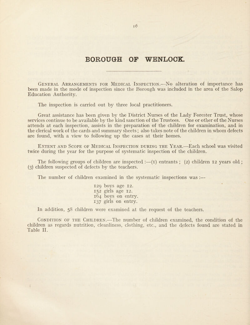 BOROUGH OF WENLOOK. General Arrangements for Medical Inspection.—No alteration of importance has been made in the mode of inspection since the Borough was included in the area of the Salop Education Authority. The inspection is carried out by three local practitioners. Great assistance has been given by the District Nurses of the Lady Forester Trust, whose services continue to be available by the kind sanction of the Trustees. One or other of the Nurses attends at each inspection, assists in the preparation of the children for examination, and in the clerical work of the cards and summary sheets; also takes note of the children in whom defects are found, with a view to following up the cases at their homes. Extent and Scope of Medical Inspection during the Year.—Each school was visited twice during the year for the purpose of systematic inspection of the children. The following groups of children are inspected :—(i) entrants ; (2) children 12 years old ; (3) children suspected of defects by the teachers. The number of children examined in the systematic inspections was :— 129 boys age 12. 152 girls age 12. 164 boys on entry. 137 girls on entry. In addition, 58 children were examined at the request of the teachers. Condition of the Children.—The number of children examined, the condition of the children as regards nutrition, cleanliness, clothing, etc., and the defects found are stated in Table II.