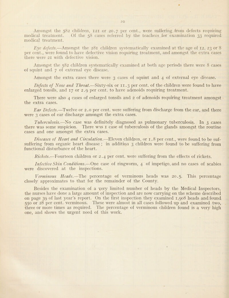 Amongst the 582 children, 121 or 20.7 per cent., were suffering from defects requiring medical treatment. Of the 58 cases referred by the teacheis for examination 33 required medical treatment. Eye defects.—Amongst the 281 children systematically examined at the age of 12, 23 or 8 per cent., were found to have defective vision requiring treatment, and amongst the extra cases there were 21 with defective vision. Amongst the 582 children systematically examined at both age periods there were 8 cases of squint and 7 of external eye disease. Amongst the extra cases there were 3 cases of squint and 4 of external eye disease. Defects of Nose and Throat.—Sixty-six or 11.3 per cent, of the children were found to have enlarged tonsils, and 17 or 2.9 per cent, to have adenoids requiring treatment. There were also 4 cases of enlarged tonsils and 2 of adenoids requiring treatment amongst the extra cases. Ear Defects.—Twelve or 2.0 per cent, were suffering from discharge from the ear, and there were 3 cases of ear discharge amongst the extra cases. Tuberculosis.—No case was definitely diagnosed as pulmonary tuberculosis. In 3 cases there was some suspicion. There was i case of tuberculosis of the glands amongst the routine cases and one amongst the extra cases. Diseases of Heart and Circulation.—Eleven children, or 1.8 per cent., were found to be suf- suffering from organic heart disease ; in addition 3 children were found to be suffering from functional disturbance of the heart. Rickets.—Fourteen children or 2.4 per cent, were suffering from the effects of rickets. Infective Skin Conditions.—One case of ringworm, 4 of impetigo, and no cases of scabies were discovered at the inspections. Verminous Heads.—The percentage of verminous heads was 20.5. This percentage closely approximates to that for the remainder of the County. Besides the examination of a very limited number of heads by the Medical Inspectors, the nurses have done a large amount of inspection and are now carrying on the scheme described on page 39 of last year’s report. On the first inspection they examined 1,908 heads and found 550 or 28 per cent, verminous. These were almost in all cases followed up and examined two, three or more times as required. The percentage of verminous children found is a very high one, and shows the urgent need of this work.