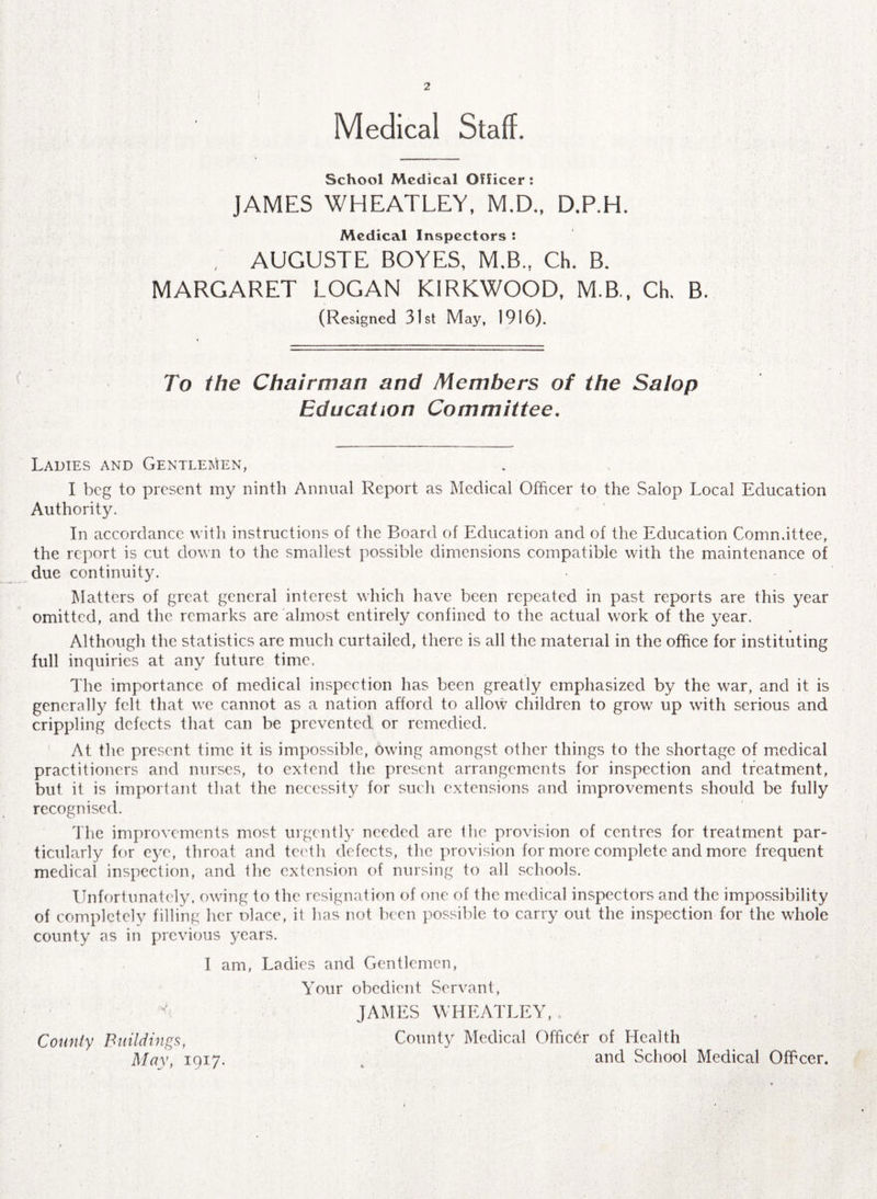 2 Medical Staff. School Medical Officer : JAMES WHEATLEY, M.D., D.P.H. Medical Inspectors : , AUGUSTE BOYES, M.B., Ch. B. MARGARET LOGAN KIRKWOOD, M.B., Ch. B. (Resigned 31st May, 1916). To the Chairman and Members of the Salop Education Committee. Ladies and Gentlemen, I beg to present my ninth Annual Report as Medical Officer to the Salop Local Education Authority. In accordance with instructions of the Board of Education and of the Education Committee, the report is cut down to the smallest possible dimensions compatible with the maintenance of due continuity. Matters of great general interest which have been repeated in past reports are this year omitted, and the remarks are almost entirely confined to the actual work of the year. Although the statistics are much curtailed, there is all the material in the office for instituting full inquiries at any future time. The importance of medical inspection has been greatly emphasized by the war, and it is generally felt that we cannot as a nation afford to allow children to grow up with serious and crippling defects that can be prevented or remedied. At the present time it is impossible, Owing amongst other things to the shortage of medical practitioners and nurses, to extend the present arrangements for inspection and treatment, but it is important that the necessity for such extensions and improvements should be fully recognised. The improvements most urgently needed are the provision of centres for treatment par¬ ticularly for eye, throat and teeth defects, the provision for more complete and more frequent medical inspection, and the extension of nursing to all schools. Unfortunately, owing to the resignation of one of the medical inspectors and the impossibility of completely filling her olace, it has not been possible to carry out the inspection for the whole county as in previous years. I am, Ladies and Gentlemen, Your obedient Servant, JAMES WHEATLEY, County Buildings, County Medical Officer of Health May, 1917. . and School Medical Offcer.