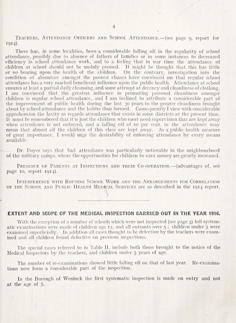 x Teachers, Attendance Officers and School Attendance.—(see page 9, report for 1914). There has, in some localities, been a considerable falling off in the regularity of school attendance, possibly due to absence of fathers of families or in some instances to decreased efficiency in school attendance work, and to a feeling that in war time the attendance of children at school should not be unduly pressed. It might be thought that this has little or no bearing upon the health of the children. On the contrary, investigation into the condition of absentees amongst the poorest classes have convinced me that regular school attendance has a very marked beneficent influence upon the public health. Attendance at school ensures at least a partial daily cleansing, and some attempt at decency and cleanliness of clothing. I am convinced that the greatest influence in promoting personal cleanliness amongst children is regular school attendance, and I am inclined to attribute a considerable part of the improvement of public health during the last 30 years to the greater cleanliness brought about by school attendance and the habits thus formed. Consequently I view with considerable apprehension the laxity as regards attendance that exists in some districts at the present time. It must be remembered that it is just the children who most need supervision that are kept away when attendance is not enforced, and a falling off of 10 per cent, in the attendance may mean that almost all the children of this class are kept away. As a public health measure of great importance, I would urge the desirability of enforcing attendance by every means available. Dr. Doves says that bad attendance was particularly noticeable in the neighbourhood of the military camps, where the opportunities for children to earn money are greatly increased. Presence of Parents at Inspections and their Co-operation.—(advantages of, see page 10, report 1914). Interference with Routine School Work and the- Arrangements for Correlation of the School and Public Health Medical Services are as described in the 1914 report. \ ' . 1 EXTENT AND SCOPE OF THE MEDICAL INSPECTION CARRIED OUT IN THE YEAR 1916. With the exception of a number of schools which were not inspected (see page 3) full system¬ atic examinations were made of children age 12, and all entrants over 5 ; children under 5 were examined superficially. In addition all cases thought to be defective by the teachers were exam¬ ined and all children found defective on previous inspections. % The special cases referred to in Table II. include both those brought to the notice of the Medical Inspectors by the teachers, and children under 5 years of age. The number of re-examinations showed little falling off on that of last year. Re-examina¬ tions now form a considerable part of the inspection. In the Borough of Wenlock the first systematic inspection is made on entry and not at the age of 5.