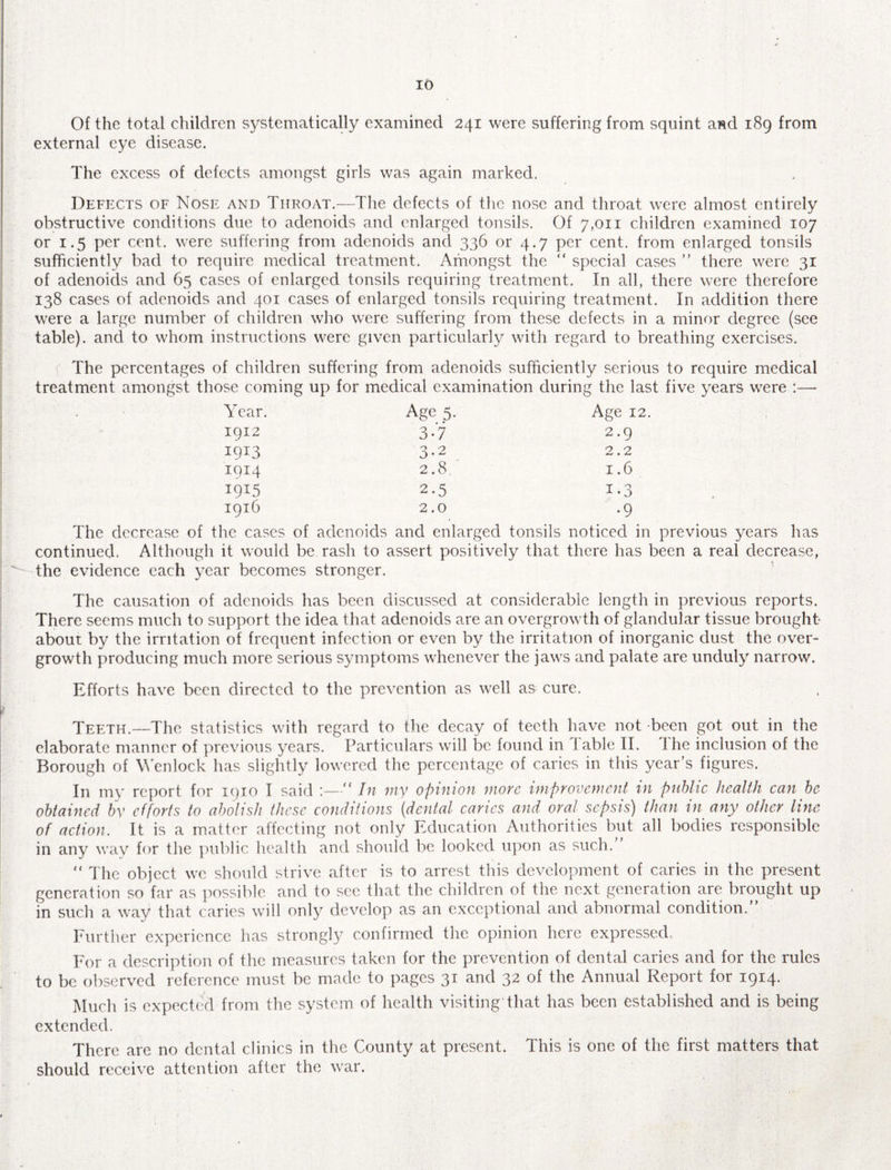 10 Of the total children systematically examined 241 were suffering from squint and 189 from external eye disease. The excess of defects amongst girls was again marked. Defects of Nose and Throat.—The defects of the nose and throat were almost entirely obstructive conditions due to adenoids and enlarged tonsils. Of 7,011 children examined 107 or 1.5 per cent, were suffering from adenoids and 336 or 4.7 per cent, from enlarged tonsils sufficiently bad to require medical treatment. Amongst the “ special cases ” there were 31 of adenoids and 65 cases of enlarged tonsils requiring treatment. In all, there were therefore 138 cases of adenoids and 401 cases of enlarged tonsils requiring treatment. In addition there were a large number of children who were suffering from these defects in a minor degree (see table), and to whom instructions were given particularly with regard to breathing exercises. The percentages of children suffering from adenoids sufficiently serious to require medical treatment amongst those coming up for medical examination during the last five years were :— Year. Age 5. Age 12. 1912 3-7 2.9 I9I3 3-2 2.2 I9I4 2.8 1.6 i9I5 2.5 i-3 1916 2.0 •9 The decrease of the cases of adenoids and enlarged tonsils noticed in previous years has continued. Although it would be rash to assert positively that there has been a real decrease, the evidence each year becomes stronger. The causation of adenoids has been discussed at considerable length in previous reports. There seems much to support the idea that adenoids are an overgrowth of glandular tissue brought about by the irritation of frequent infection or even by the irritation of inorganic dust the over¬ growth producing much more serious symptoms whenever the jaws and palate are unduly narrow. Efforts have been directed to the prevention as well as cure. Teeth.—q'he statistics with regard to the decay of teeth have not been got out in the elaborate manner of previous years. Particulars will be found in I able II. I he inclusion of the Borough of \Yenlock has slightly lowered the percentage of caries in this year’s figures. In my report for 1910 I said :— In my opinion more improvement in public health can be obtained by efforts to abolish these conditions (dental caries and oral sepsis) than in any other line of action. It is a matter affecting not only Education Authorities but all bodies responsible in any way for the public health and should be looked upon as such.  The object we should strive after is to arrest this development of caries in the present generation so far as possible and to see that the children of the next generation are brought up in such a way that caries will only develop as an exceptional and abnormal condition. Further experience has strongly confirmed the opinion here expressed.. For a description of the measures taken for the prevention of dental caries and for the rules to be observed reference must be made to pages 31 and 32 of the Annual Report for 1914. Much is expected from the system of health visiting that has been established and is being extended. There are no dental clinics in the County at present. This is one of the first matters that should receive attention after the war.