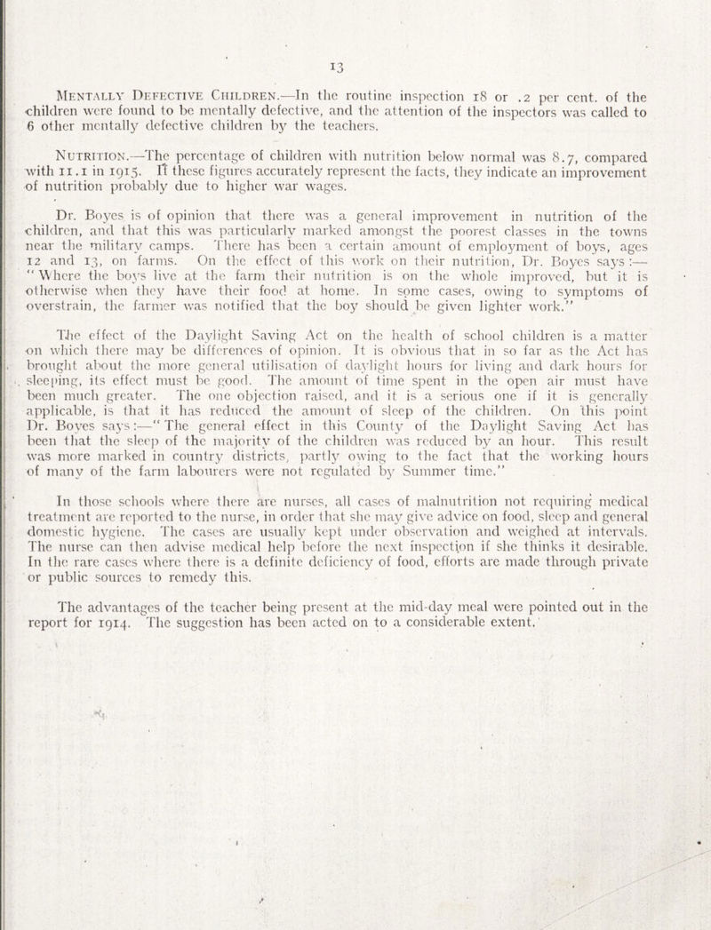/ 13 Mentally Defective Children.—In the routine inspection 18 or .2 per cent, of the children were found to be mentally defective, and the attention of the inspectors was called to 6 other mentally defective children by the teachers. Nutrition.—The percentage of children with nutrition below normal was 8.7, compared with 11.1 in 1915. Tf these figures accurately represent the facts, they indicate an improvement of nutrition probably due to higher war wages. Dr. Boyes is of opinion that there was a general improvement in nutrition of the children, and that this was particularly marked amongst the poorest classes in the towns near the military camps. There has been a certain amount of employment of boys, ages 12 and 13, on farms. On the effect of this work on their nutrition, Dr. Boyes says :—  Where the boys live at the farm their nutrition is on the whole improved, but it is otherwise when they have their food at home. In some cases, owing to symptoms of overstrain, the farmer was notified that the boy should be given lighter work. The effect of the Daylight Saving Act on the health of school children is a matter on which there may be differences of opinion. It is obvious that in so far as the Act has brought about the more general utilisation of daylight hours for living and dark hours for «. sleeping, its effect must be good. The amount of time spent in the open air must have been much greater. The one objection raised, and it is a serious one if it is generally applicable, is that it has reduced the amount of sleep of the children. On this point Dr. Boyes says:—“ The general effect in this County of the Daylight Saving Act has been that the sleep of the majority of the children was reduced by an hour. This result was more marked in country districts, partly owing to the fact that the working hours of many of the farm labourers were not regulated by Summer time. In those schools where there arc nurses, all cases of malnutrition not requiring medical treatment are reported to the nurse, in order that she may give advice on food, sleep and general domestic hygiene. The cases are usually kept under observation and weighed at intervals. The nurse can then advise medical help before the next inspection if she thinks it desirable. In the rare cases where there is a definite deficiency of food, efforts arc made through private or public sources to remedy this. The advantages of the teacher being present at the mid-day meal were pointed out in the report for 1914. The suggestion has been acted on to a considerable extent.