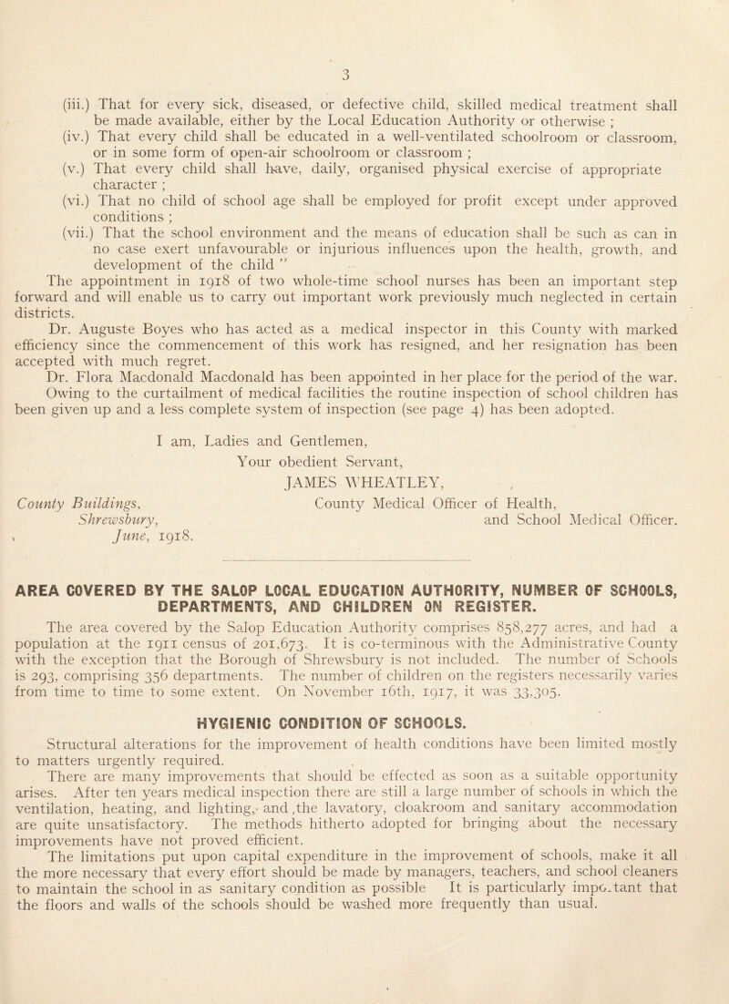 (iii.) That for every sick, diseased, or defective child, skilled medical treatment shall be made available, either by the Local Education Authority or otherwise ; (iv.) That every child shall be educated in a well-ventilated schoolroom or classroom, or in some form of open-air schoolroom or classroom ; (v.) That every child shall h-ave, daily, organised physical exercise of appropriate character ; (vi.) That no child of school age shall be employed for profit except under approved conditions ; (vii.) That the school environment and the means of education shall be such as can in no case exert unfavourable or injurious influences upon the health, growth, and development of the child ” The appointment in 1918 of two whole-time school nurses has been an important step forward and will enable us to carry out important work previously much neglected in certain districts. Dr. Auguste Boyes who has acted as a medical inspector in this County with marked efficiency since the commencement of this work has resigned, and her resignation has been accepted with much regret. Dr. Flora Macdonald Macdonald has been appointed in her place for the period of the war. Owing to the curtailment of medical facilities the routine inspection of school children has been given up and a less complete system of inspection (see page 4) has been adopted. I am. Ladies and Gentlemen, Your obedient Servant, JAMES WHEATLEY, County Buildings, County Medical Officer of Health, Shrewsbury, and School Medical Officer. , June, 1918. AREA COVERED BY THE SALOP LOCAL EDUCATIOS^ AUTHORITY, NUfVIBER OF SCHOOLS, DEPARTSVIENTS, AND CHILDREN ON REGISTER. The area covered by the Salop Education Authority comprises 858,277 acres, and had a population at the 1911 census of 201,673. It is co-terminous with the Administrative County with the exception that the Borough of Shrewsbury is not included. The number of Schools is 293, comprising 356 departments. The number of children on the registers necessarily varies from time to time to some extent. On November i6th, 1917, it was 33,305. HYGIENIC CONDITION OF SCHOOLS. Structural alterations for the improvement of health conditions have been limited mostly to matters urgently required. There are many improvements that should be effected as soon as a suitable opportunity arises. After ten years medical inspection there are still a large number of schools in which the ventilation, heating, and lighting,.- and ,the lavatory, cloakroom and sanitary accommodation are quite unsatisfactory. The methods hitherto adopted for bringing about the necessary improvements have not proved efficient. The limitations put upon capital expenditure in the improvement of schools, make it all the more necessary that every effort should be made by managers, teachers, and school cleaners to maintain the school in as sanitary condition as possible It is particularly important that the floors and walls of the schools should be washed more frequently than usual.