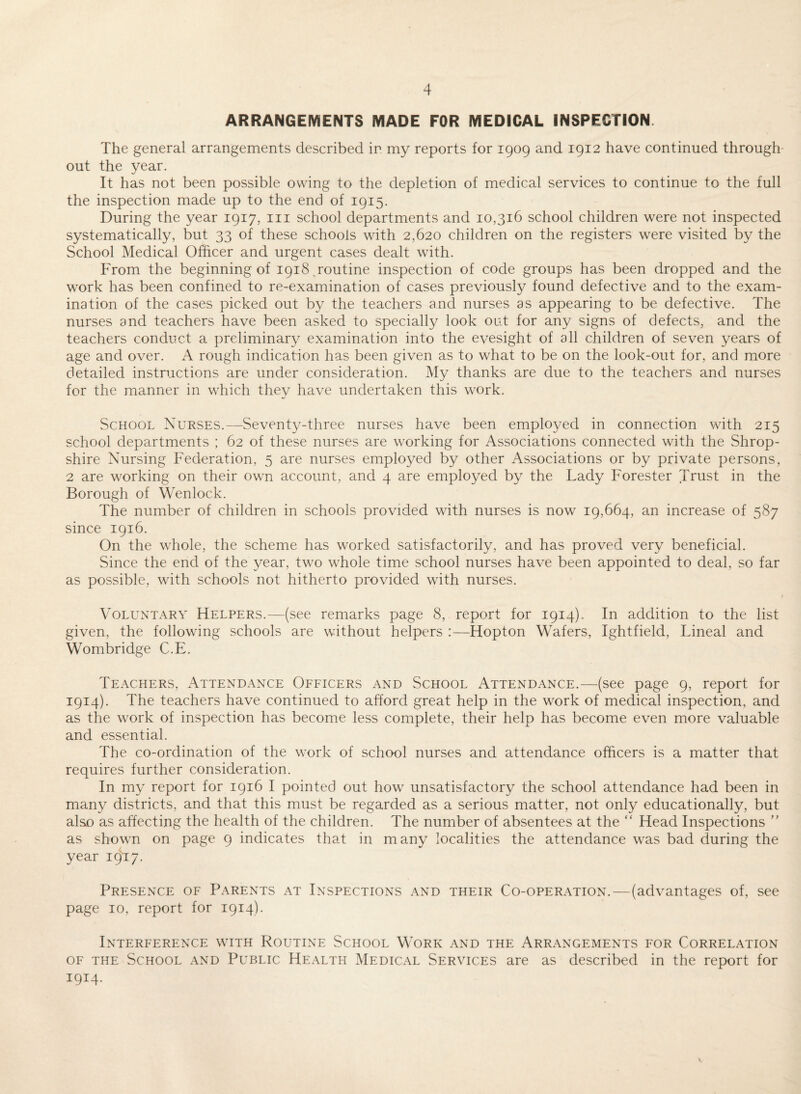 ARRANGEMENTS MADE FOR MEDICAL INSPECTION. The general arrangements described in my reports for 1909 and 1912 have continued through¬ out the year. It has not been possible owing to the depletion of medical services to continue to the full the inspection made up to the end of 1915. During the year 1917, iii school departments and 10,316 school children were not inspected systematically, but 33 of these schools with 2,620 children on the registers were visited by the School Medical Officer and urgent cases dealt with. From the beginning of 1918,routine inspection of code groups has been dropped and the work has been confined to re-examination of cases previously found defective and to the exam¬ ination of the cases picked out by the teachers and nurses as appearing to be defective. The nurses and teachers have been asked to specially look out for any signs of defects, and the teachers conduct a preliminary examination into the evesight of all children of seven years of age and over. A rough indication has been given as to what to be on the look-out for, and more detailed instructions are under consideration. My thanks are due to the teachers and nurses for the manner in which they have undertaken this work. School Nurses.—Seventy-three nurses have been employed in connection with 215 school departments ; 62 of these nurses are working for Associations connected with the Shrop¬ shire Nursing Federation, 5 are nurses employed by other Associations or by private persons, 2 are working on their own account, and 4 are employed by the Lady Forester Trust in the Borough of Wenlock. The number of children in schools provided with nurses is now 19,664, an increase of 587 since 1916. On the whole, the scheme has worked satisfactorily, and has proved very beneficial. Since the end of the year, two whole time school nurses have been appointed to deal, so far as possible, with schools not hitherto provided with nurses. Voluntary Helpers.—(see remarks page 8, report for 1914). In addition to the list given, the following schools are without helpers :—Hopton Wafers, Ightfield, Lineal and Wombridge C.E. Teachers, Attendance Officers and School Attendance.—(see page 9, report for 1914). The teachers have continued to afford great help in the work of medical inspection, and as the work of inspection has become less complete, their help has become even more valuable and essential. The co-ordination of the work of school nurses and attendance officers is a matter that requires further consideration. In my report for 1916 I pointed out how unsatisfactory the school attendance had been in many districts, and that this must be regarded as a serious matter, not only educationally, but also as affecting the health of the children. The number of absentees at the “ Head Inspections as shown on page 9 indicates that in many localities the attendance was bad during the year 19^:7. Presence of Parents at Inspections and their Co-operation.—(advantages of, see page 10, report for 1914). Interference with Routine School Work and the Arrangements for Correlation OF THE School and Public Health Medical Services are as described in the report for 1914.