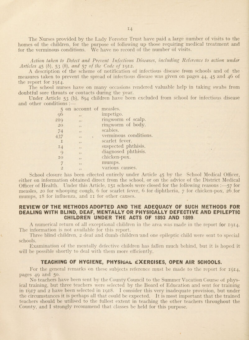 The Nurses provided by the Lady Forester Trust have paid a large number of visits to the homes of the children, for the purpose of following up those requiring medical treatment and for the verminous conditions. We have no record of the number of visits. Action taken to Detect and Prevent Infectious Diseases, including Reference to action under Articles 45 (b), 53 {h), and 57 of the Code 0/1912. A description of the scheme of notification of infectious disease from schools and of the measures taken to prevent the spread of infectious disease was given on pages 44, 45 and 46 of the report for 1914. The school nurses have on many occasions rendered valuable help in taking swabs from doubtful sore throats or contacts during the year. Under Article 53 (b), 894 children have been excluded from school for infectious disease and other conditions :— 5 on account of measles. 96 219 20 ? ? impetigo. ringworm of scalp, ringworm of body. 74 437 I 14 9 10 7 scabies. verminous conditions, scarlet fever, suspected phthisis, diagnosed phthisis, chicken-pox. mumps, various causes. School closure has been effected entirely under Article 45 by the School Medical Officer, either on information obtained direct from the school, or on the advice of the District Medical Officer of Health. Under this Article, 151 schools were closed for the following reasons ;—57 for measles, 20 for whooping cough, 6 for scarlet fever, 6 for diphtheria, 7 for chicken-pox, 26 for mumps, 18 for influenza, and ii for other causes. REVIEW OF THE IViETHODS ADOPTED AND THE ADEQUACY OF SUCH METHODS FOR DEALING WITH BLIND, DEAF, MENTALLY OR PHYSICALLY DEFECTIVE AND EPILEPTIC CHILDREN UNDER THE ACTS OF 1893 AND 1899 A numerical return of all exceptional children in the area was made in the report for 1914. The information is not available for this report. Three blind children, 2 deaf and dumb children'and one epileptic child were sent to special schools. Examination of the mentally defective children has fallen much behind, but it is hoped it will be possible shortly to deal with them more efficiently. TEACHING OF HYGIENE, PHYSICAL EXERCISES, OPEN AIR SCHOOLS. For the general remarks on these subjects reference must be made to the report for 1914, pages 49 and 50. No teachers have been sent by the County Council to the Summer Vacation Course of phys¬ ical training, but three teachers were selected by the Board of Education and sent for training in 1917 and 2 have been selected in 1918. I consider this very inadequate provision, but under the circumstances it is perhaps all that could be expected. It is most important that the trained teachers should be utilised to the fullest extent in teaching the other teachers throughout the County, and I strongly recommend that classes be held for this purpose. I