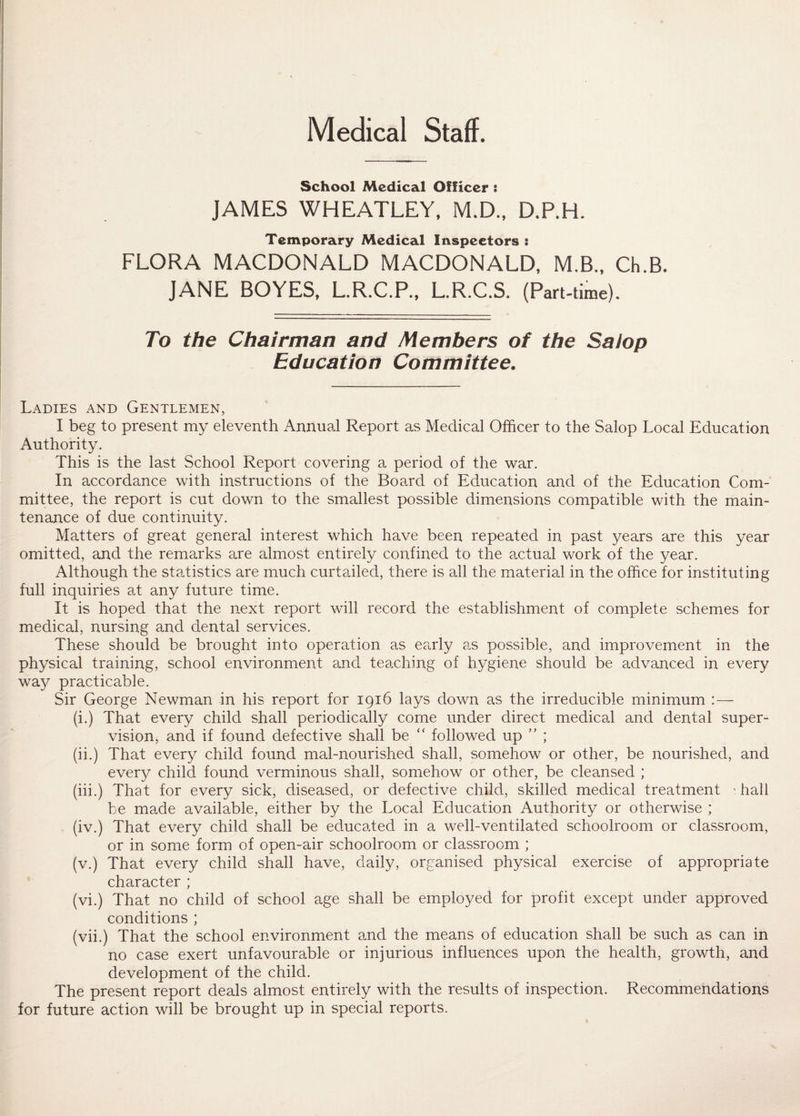 Medical Staff. School Medical Officer : JAMES WHEATLEY, M.D., D.P.H. Temporary Medical Inspectors : FLORA MACDONALD MACDONALD, M.B., Ch.B. JANE BOYES, L.R.C.P., L.R.C.S. (Part-time). To the Chairman and Members of the Salop Education Committee. Ladies and Gentlemen, I beg to present my eleventh Annual Report as Medical Officer to the Salop Local Education Authority. This is the last School Report covering a period of the war. In accordance with instructions of the Board of Education and of the Education Com¬ mittee, the report is cut down to the smallest possible dimensions compatible with the main¬ tenance of due continuity. Matters of great general interest which have been repeated in past years are this year omitted, and the remarks are almost entirely confined to the actual work of the year. Although the statistics are much curtailed, there is all the material in the office for instituting full inquiries at any future time. It is hoped that the next report will record the establishment of complete schemes for medical, nursing and dental services. These should be brought into operation as early as possible, and improvement in the physical training, school environment and teaching of hygiene should be advanced in every way practicable. Sir George Newman in his report for 1916 lays down as the irreducible minimum :— (i.) That every child shall periodically come under direct medical and dental super¬ vision, and if found defective shall be “ followed up ” ; (ii.) That every child found mal-nourished shall, somehow or other, be nourished, and every child found verminous shall, somehow or other, be cleansed ; (iii.) That for every sick, diseased, or defective child, skilled medical treatment ; hall be made available, either by the Local Education Authority or otherwise ; (iv.) That every child shall be educated in a well-ventilated schoolroom or classroom, or in some form of open-air schoolroom or classroom ; (v.) That every child shall have, daily, organised physical exercise of appropriate character ; (vi.) That no child of school age shall be employed for profit except under approved conditions ; (vii.) That the school environment and the means of education shall be such as can in no case exert unfavourable or injurious influences upon the health, growth, and development of the child. The present report deals almost entirely with the results of inspection. Recommendations for future action will be brought up in special reports.