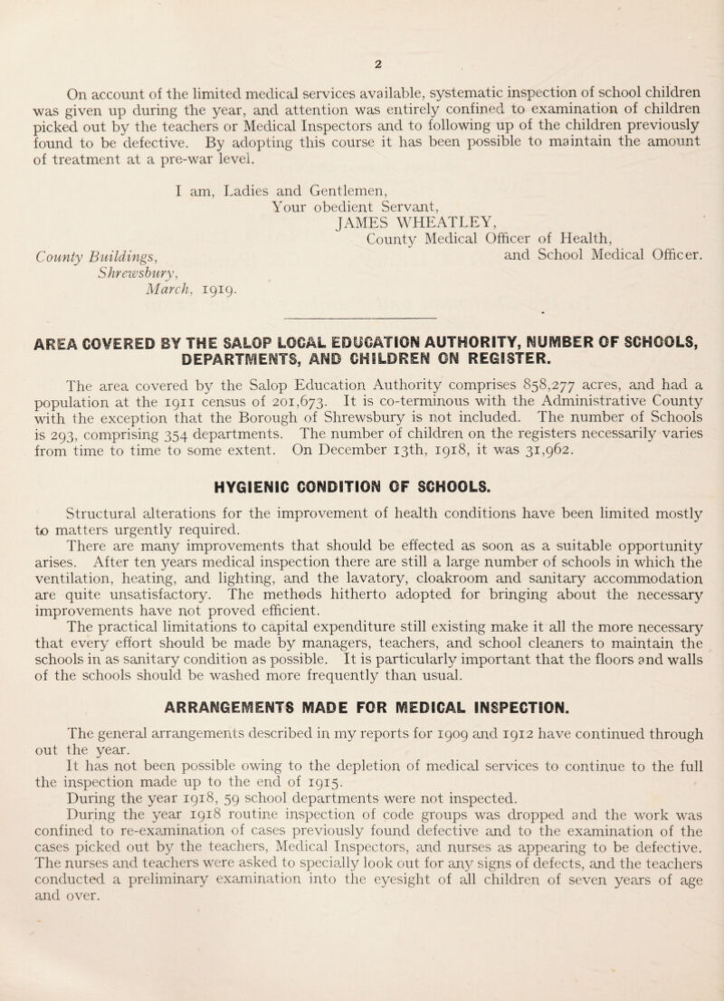 On account of the limited medical services available, systematic inspection of school children was given up during the year, and attention was entirely confined to examination of children picked out by the teachers or Medical Inspectors and to following up of the children previously found to be defective. By adopting this course it has been possible to maintain the amount of treatment at a pre-war level. I am, Ladies and Gentlemen, Your obedient Servant, JAMES WHEATLEY, County Medical Officer of Health, County Buildings, and School Medical Officer. Shrewsbury, March, 1919. AREA COVERED BY THE SALOP LOCAL EDUCATION AUTHORITY, NUMBER OF SCHOOLS, DEPARTMENTS, AND CHILDREN OH REGISTER. The area covered by the Salop Education Authority comprises 858,277 acres, and had a population at the 1911 census of 201,673. It is co-terminous with the Administrative County with the exception that the Borough of Shrewsbury is not included. The number of Schools is 293, comprising 354 departments. The number of children on the registers necessarily varies from time to time to some extent. On December 13th, 1918, it was 31,962. HYGIENIC CONDITION OF SCHOOLS. Structural alterations for the improvement of health conditions have been limited mostly to matters urgently required. There are many improvements that should be effected as soon as a suitable opportunity arises. After ten years medical inspection there are still a large number of schools in which the ventilation, heating, and lighting, and the lavatory, cloakroom and sanitary accommodation are quite unsatisfactory. The methods hitherto adopted for bringing about the necessary improvements have not proved efficient. The practical limitations to capital expenditure still existing make it all the more necessary that every effort should be made by managers, teachers, and school cleaners to maintain the schools in as sanitary condition as possible. It is particularly important that the floors and walls of the schools should be washed more frequently than usual. ARRANGEMENTS MADE FOR MEDICAL INSPECTION. The general arrangements described in my reports for 1909 and 1912 have continued through out the year. It has not been possible owing to the depletion of medical services to continue to the full the inspection made up to the end of 1915. During the year 1918, 59 school departments were not inspected. During the year 1918 routine inspection of code groups was dropped and the work was confined to re-examination of cases previously found defective and to the examination of the cases picked out by the teachers, Medical Inspectors, and nurses as appearing to be defective. The nurses and teachers were asked to specially look out for any signs of defects, and the teachers conducted a preliminary examination into the eyesight of all children of seven years of age and over.