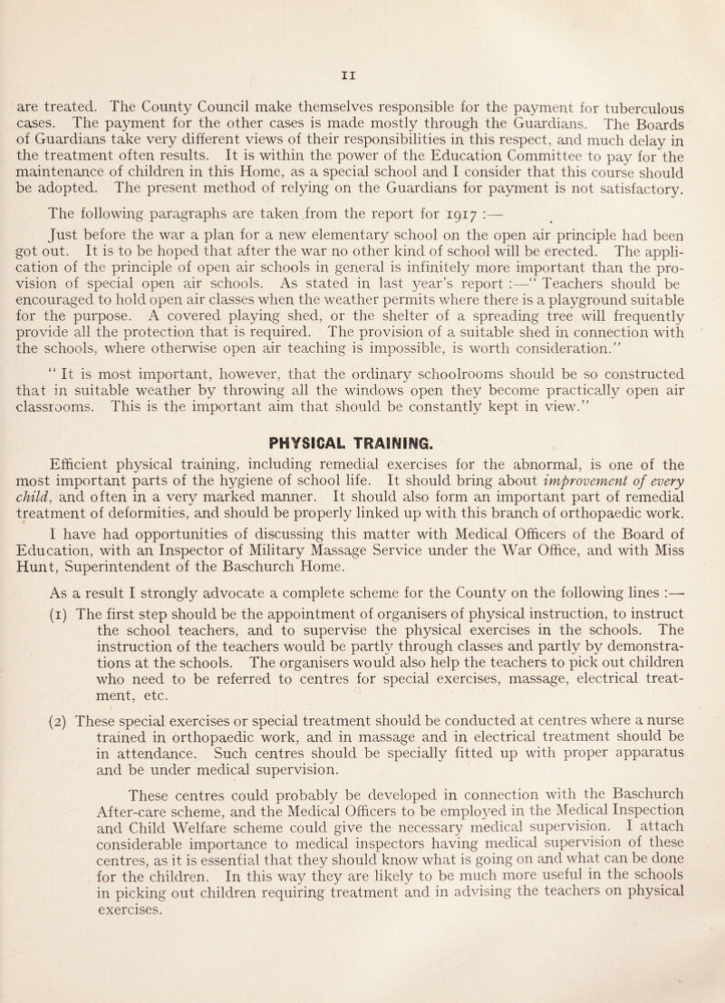 are treated. The County Council make themselves responsible for the payment for tuberculous cases. The payment for the other cases is made mostly through the Guardians. The Boards of Guardians take very different views of their responsibilities in this respect, and much delay in the treatment often results. It is within the power of the Education Committee to pay for the maintenance of children in this Home, as a special school and I consider that this course should be adopted. The present method of relying on the Guardians for payment is not satisfactory. The following paragraphs are taken from the report for 1917 :— Just before the war a plan for a new elementary school on the open air principle had been got out. It is to be hoped that after the war no other kind of school will be erected. The appli¬ cation of the principle of open air schools in general is infinitely more important than the pro¬ vision of special open air schools. As stated in last 3/ear’s report :—“ Teachers should be encouraged to hold open air classes when the weather permits where there is a playground suitable for the purpose. A covered playing shed, or the shelter of a spreading tree will frequently provide all the protection that is required. The provision of a suitable shed in connection with the schools, where otherwise open air teaching is impossible, is worth consideration.” “It is most important, however, that the ordinary schoolrooms should be so constructed that in suitable weather by throwing all the windows open they become practically open air classrooms. This is the important aim that should be constantly kept in view.” PHYSICAL TRAINING. Efficient physical training, including remedial exercises for the abnormal, is one of the most important parts of the hygiene of school life. It should bring about improvement of every child, and often in a very marked manner. It should also form an important part of remedial treatment of deformities, and should be properly linked up with this branch of orthopaedic work. I have had opportunities of discussing this matter with Medical Officers of the Board of Education, with an Inspector of Military Massage Service under the War Office, and with Miss Hunt, Superintendent of the Baschurch Home. As a result I strongly advocate a complete scheme for the County on the following lines :—■ (1) The first step should be the appointment of organisers of physical instruction, to instruct the school teachers, and to supervise the physical exercises in the schools. The instruction of the teachers would be partfy through classes and partly by demonstra¬ tions at the schools. The organisers would also help the teachers to pick out children who need to be referred to centres for special exercises, massage, electrical treat¬ ment, etc. {2) These special exercises or special treatment should be conducted at centres where a nurse trained in orthopaedic work, and in massage and in electrical treatment should be in attendance. Such centres should be specially fitted up with proper apparatus and be under medical supervision. These centres could probably be developed in connection with the Baschurch After-care scheme, and the Medical Officers to be employed in the Medical Inspection and Child Welfare scheme could give the necessary medical supervision. I attach considerable importance to medical inspectors having medical supervision of these centres, as it is essential that they should know what is going on and what can be done for the children. In this way they are likely to be much more useful in the schools in picking out children requiring treatment and in advising the teachers on physical exercises.
