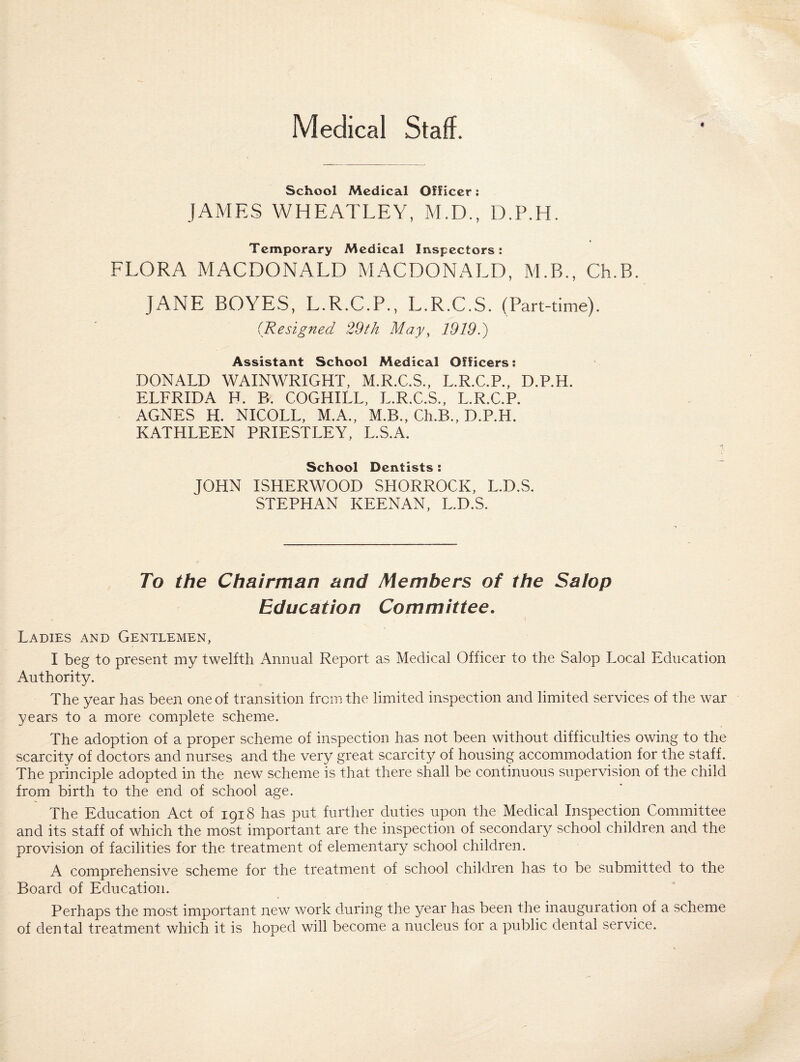 Medical Staff. * School Medical Officer; JAMES WHEATLEY, M.D., D.P.H. Temporary Medical Inspectors: FLORA MACDONALD MACDONALD, M.B., Ch.B. JANE BOYES, L.R.C.P., L.R.C.S. (Part-time). (Resigned 29 th May, 1919.) Assistant School Medical Officers: DONALD WAINWRIGHT, M.R.C.S., L.R.C.P., D.P.H. ELFRIDA H. P>. COGHILL, L.R.C.S., L.R.C.P. AGNES H. NICOLL, M.A., M.B., Ch.B., D.P.H. KATHLEEN PRIESTLEY, L.S.A. School Dentists : JOHN ISHERWOOD SHORROCK, L.D.S. STEPHAN KEENAN, L.D.S. To the Chairman and Members of the Salop Education Committee. Ladies and Gentlemen, I beg to present my twelfth Annual Report as Medical Officer to the Salop Local Education Authority. The year has been one of transition from the limited inspection and limited services of the war years to a more complete scheme. The adoption of a proper scheme of inspection has not been without difficulties owing to the scarcity of doctors and nurses and the very great scarcity of housing accommodation for the staff. The principle adopted in the new scheme is that there shall be continuous supervision of the child from birth to the end of school age. The Education Act of 1918 has put further duties upon the Medical Inspection Committee and its staff of which the most important are the inspection of secondary school children and the provision of facilities for the treatment of elementary school children. A comprehensive scheme for the treatment of school children has to be submitted to the Board of Education. Perhaps the most important new work during the year has been the inauguration of a scheme of dental treatment which it is hoped will become a nucleus for a public dental service.