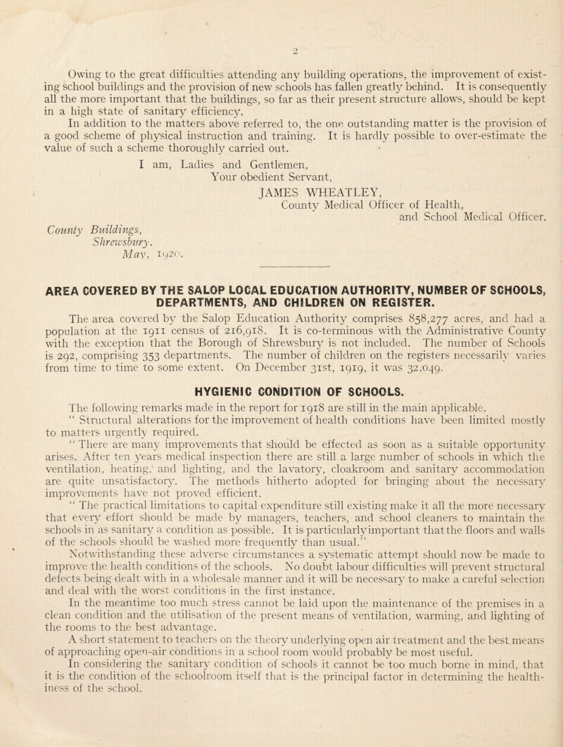 Owing to the great difficulties attending any building operations, the improvement of exist¬ ing school buildings and the provision of new schools has fallen greatly behind. It is consequently all the more important that the buildings, so far as their present structure allows, should be kept in a high state of sanitary efficiency. In addition to the matters above referred to, the one outstanding matter is the provision of a good scheme of physical instruction and training. It is hardly possible to over-estimate the value of such a scheme thoroughly carried out. I am, Ladies and Gentlemen, Your obedient Servant, County Buildings, Shrewsbury. May, 1920. JAMES WHEATLEY, County Medical Officer of Health, and School Medical Officer. AREA COVERED BY THE SALOP LOCAL EDUCATION AUTHORITY, NUMBER OF SCHOOLS, DEPARTMENTS, AND CHILDREN ON REGISTER. The area covered by the Salop Education Authority comprises 858,277 acres, and had a population at the 1911 census of 216,918. It is co-terminous with the Administrative County with the exception that the Borough of Shrewsbury is not included. The number of Schools is 292, comprising 353 departments. The number of children on the registers necessarily varies from time to time to some extent. On December 31st, 1919, it was 32,099. HYGIENIC CONDITION OF SCHOOLS. The following remarks made in the report for 1918 are still in the main applicable. “ Structural alterations for the improvement of health conditions have been limited mostly to matters urgently required. “ There are many improvements that should be effected as soon as a suitable opportunity arises. After ten years medical inspection there are still a large number of schools in which the ventilation, heating, and lighting, and the lavatory, cloakroom and sanitary accommodation are quite unsatisfactory. The methods hitherto adopted for bringing about the necessary improvements have not proved efficient. “ The practical limitations to capital expenditure still existing make it all the more necessary that every effort should be made by managers, teachers, and school cleaners to maintain the schools in as sanitary a condition as possible. It is particularly important that the floors and walls of the schools should be washed more frequently than usual.” Notwithstanding these adverse circumstances a systematic attempt should now be made to improve the health conditions of the schools. No doubt labour difficulties will prevent structural defects being dealt with in a wholesale manner and it will be necessary to make a careful selection and deal with the worst conditions in the first instance. In the meantime too much stress cannot be laid upon the maintenance of the premises in a clean condition and the utilisation of the present means of ventilation, warming, and lighting of the rooms to the best advantage. A short statement to teachers on the theory underlying open air treatment and the best means of approaching open-air conditions in a school room would probably be most useful. In considering the sanitary condition of schools it cannot be too much borne in mind, that it is the condition of the schoolroom itself that is the principal factor in determining the health¬ iness of the school.