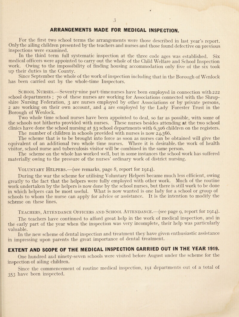 ARRANGEMENTS MADE FOR MEDICAL INSPECTION. For the first two school terms the arrangements were those described in last year’s report. Only the ailing children presented by the teachers and nurses and those found defective on previous inspections were examined. In the third term full systematic inspection at the three code ages was established. Six medical officers were appointed to carry out the whole of the Child Welfare and School Inspection work. Owing to the impossibility of finding housing accommodation only five of the six took up their duties in the County. Since September the whole of the work of inspection including that in the Borough of Wenlock has been carried out by the whole-time Inspectors. School Nurses.—Seventy-nine part-time nurses have been employed in connection with 222 school departments ; 70 of these nurses are working for Associations connected with the Shrop¬ shire Nursing Federation, 3 are nurses employed by other Associations or by private persons, 2 are working on their own account, and 4 are employed by the Lady Forester Trust in the Borough of Wenlock. Two whole time school nurses have been appointed to deal, so far as possible, with some of the schools not hitherto provided with nurses. These nurses besides attending at the two school clinics have done the school nursing at 53 school departments with 6,306 children on the registers. The number of children in schools provided with nurses is now 24,366. The scheme that is to be brought into force as soon as nurses can be obtained will give the equivalent of an additional two whole time nurses. Where it is desirable, the work of health visitor, school nurse and tuberculosis visitor will be combined in the same person. The scheme on the whole has worked well, but in some instances the school work has suffered materially owing to the pressure of the nurses’ ordinary work of district nursing. Voluntary Helpers.—(see remarks, page 8, report for 1914). During the war the scheme for utilising Voluntary Helpers became much less efficient, owing greatly to the fact that the helpers were fully employed with other work. Much of the routine work undertaken by the helpers is now done by the school nurses, but there is still work to be done in which helpers can be most useful. What is now wanted is one lady for a school or group of schools to whom the nurse can apply for advice or assistance. It is the intention to modify the scheme on these lines. Teachers, Attendance Officers and School Attendance.—(see page 9, report for 1914). The teachers have continued to afford great help in the work of medical inspection, and in the early part of the year when the inspection was very incomplete, their help was particularly valuable. In the new scheme of dental inspection and treatment they have given enthusiastic assistance in impressing upon parents the great importance of dental treatment. EXTENT AND SCOPE OF THE MEDICAL INSPECTION CARRIED OUT IN THE YEAR 1919. One hundred and ninety-seven schools were visited before August under the scheme for the inspection of ailing children. Since the commencement of routine medical inspection, 191 departments out of a total of 353 have been inspected.