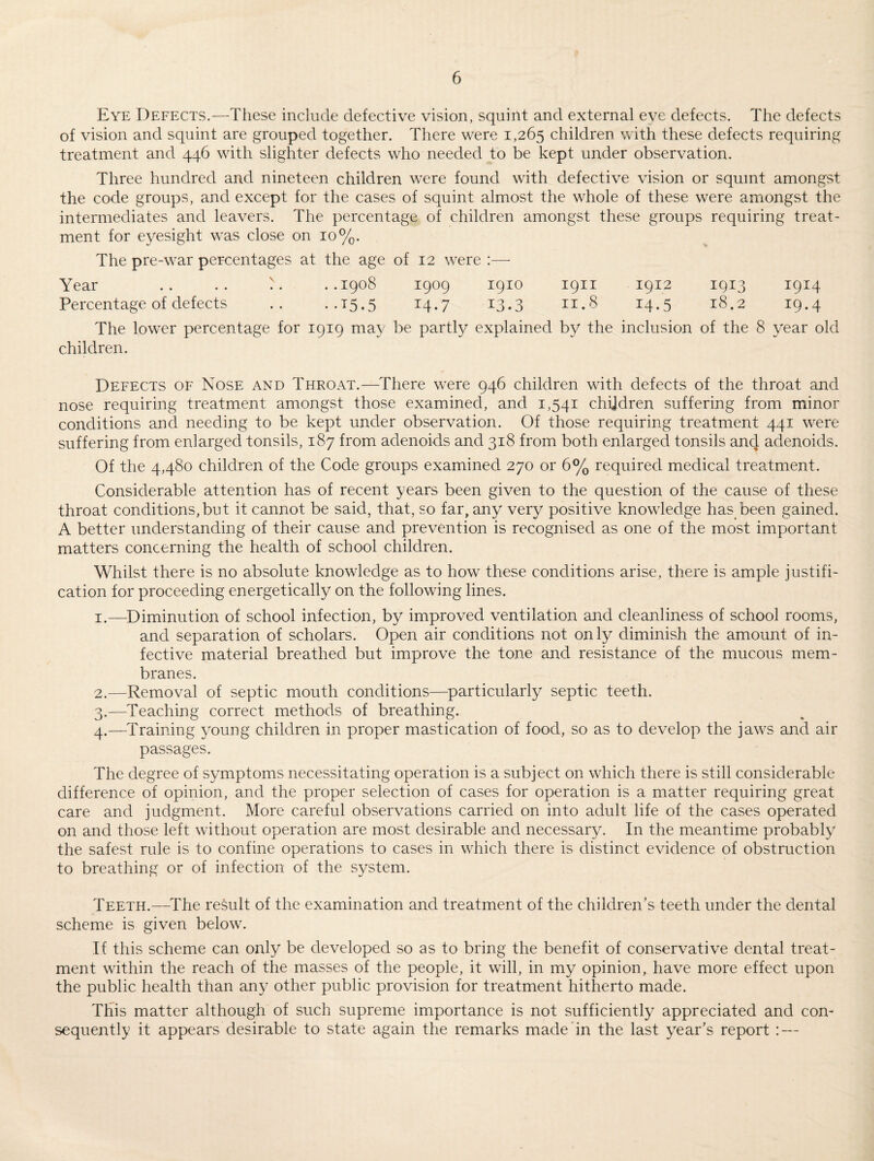 Eye Defects.—These include defective vision, squint and external eve defects. The defects of vision and squint are grouped together. There were 1,265 children with these defects requiring treatment and 446 with slighter defects who needed to be kept under observation. Three hundred and nineteen children were found with defective vision or squint amongst the code groups, and except for the cases of squint almost the whole of these were amongst the intermediates and leavers. The percentage of children amongst these groups requiring treat¬ ment for eyesight was close on 10%. The pre-war percentages at the age of 12 were :—- Year .. .. '. ..1908 1909 1910 1911 1912 1913 1914 Percentage of defects .. ..15.5 14.7 13.3 11.8 14.5 18.2 19.4 The lower percentage for 1919 may be partly explained by the inclusion of the 8 year old children. Defects of Nose and Throat.—There were 946 children with defects of the throat and nose requiring treatment amongst those examined, and 1,541 children suffering from minor conditions and needing to be kept under observation. Of those requiring treatment 441 were suffering from enlarged tonsils, 187 from adenoids and 318 from both enlarged tonsils an4 adenoids. Of the 4,480 children of the Code groups examined 270 or 6% required medical treatment. Considerable attention has of recent years been given to the question of the cause of these throat conditions,but it cannot be said, that, so far, any very positive knowledge has been gained. A better understanding of their cause and prevention is recognised as one of the most important matters concerning the health of school children. Whilst there is no absolute knowledge as to how these conditions arise, there is ample justifi¬ cation for proceeding energetically on the following lines. 1. —Diminution of school infection, by improved ventilation and cleanliness of school rooms, and separation of scholars. Open air conditions not only diminish the amount of in¬ fective material breathed but improve the tone and resistance of the mucous mem¬ branes. 2. —Removal of septic mouth conditions—particularly septic teeth. 3. —Teaching correct methods of breathing. 4. —Training young children in proper mastication of food, so as to develop the jaws and air passages. The degree of symptoms necessitating operation is a subject on which there is still considerable difference of opinion, and the proper selection of cases for operation is a matter requiring great care and judgment. More careful observations carried on into adult life of the cases operated on and those left without operation are most desirable and necessary. In the meantime probably the safest rule is to confine operations to cases in which there is distinct evidence of obstruction to breathing or of infection of the system. Teeth.—The result of the examination and treatment of the children’s teeth under the dental scheme is given below. If this scheme can only be developed so as to bring the benefit of conservative dental treat¬ ment within the reach of the masses of the people, it will, in my opinion, have more effect upon the public health than any other public provision for treatment hitherto made. This matter although of such supreme importance is not sufficiently appreciated and con¬ sequently it appears desirable to state again the remarks made in the last year’s report : —