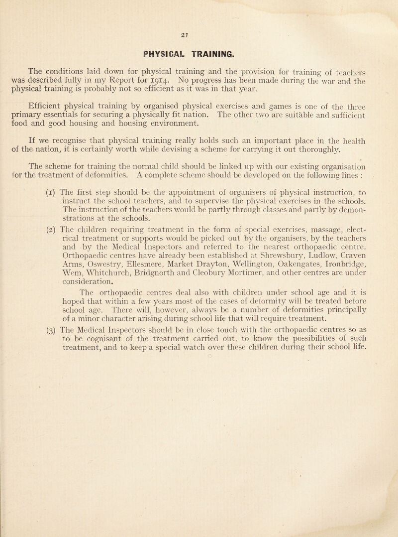 f 2 J PHYSICAL TRAINING. The conditions laid down for physical training and the provision for training of teachers was described fully in my Report for 1914. No progress has been made during the war and the physical training is probably not so efficient as it was in that year. Efficient physical training by organised physical exercises and games is one of the three primary essentials for securing a physically fit nation. The other two are suitable and sufficient food and good housing and housing environment. If we recognise that physical training really holds such an important place in the health of the nation, it is certainly worth while devising a scheme for carrying it out thoroughly. « The scheme for training the normal child should be linked up with our existing organisation for the treatment of deformities. A complete scheme should be developed on the following lines : (1) The first step should be the appointment of organisers of physical instruction, to instruct the school teachers, and to supervise the physical exercises in the schools. The instruction of the teachers would be partly through classes and partly by demon¬ strations at the schools. (2) The children requiring treatment in the form of special exercises, massage, elect¬ rical treatment or supports would be picked out by the organisers, by the teachers and by the Medical Inspectors and referred to the nearest orthopaedic centre. Orthopaedic centres have already been established at Shrewsbury, Ludlow, Craven Arms, Oswestry, Ellesmere, Market Drayton, Wellington, Oakengates, Ironbridge, Wem, Whitchurch, Bridgnorth and Cleobury Mortimer, and other centres are under consideration. The orthopaedic centres deal also with children under school age and it is hoped that within a few years most of the cases of deformity will be treated before school age. There will, however, always be a number of deformities principally of a minor character arising during school life that will require treatment. (3) The Medical Inspectors should be in close touch with the orthopaedic centres so as to be cognisant of the treatment carried out, to know the possibilities of such treatment, and to keep a special watch over these children during their school life.