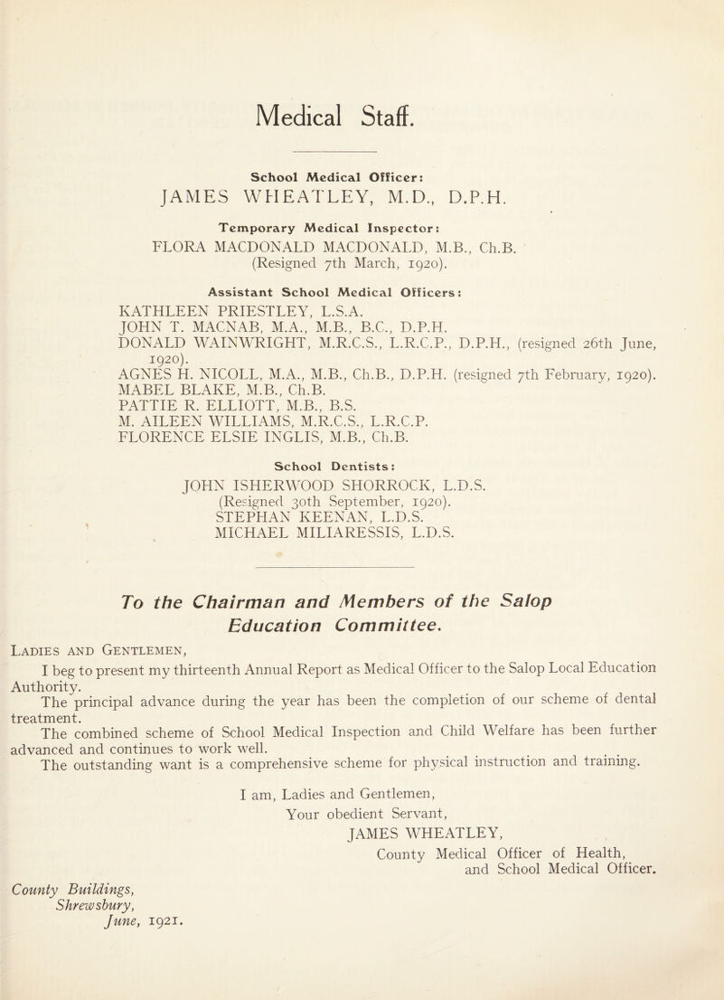 Medical Staff. School Medical Officer; JAMES WHEATLEY, M.D., D.P.H. Temporary Medical Inspector: FLORA MACDONALD MACDONALD, M.B., Ch.B. (Resigned 7th March, 1920). Assistant School Medical Officers: KATHLEEN PRIESTLEY, L.S.A. JOHN T. MACNAB, M.A., M.B., B.C., D.P.H. DONALD WAINWRIGHT, M.R.C.S., L.R.C.P., D.P.H., (resigned 26th June, 1920). AGNES H. NICOLL, M.A., M.B., Ch.B., D.P.H. (resigned 7th Febmarv, 1920). MABEL BLAKE, M.B., Ch.B. PATTIE R. ELLIOTT, M.B., B.S. M. AILEEN WILLIAMS, M.R.C.S., L.R.C.P. FLORENCE ELSIE INGLIS, M.B., Ch.B. School Dentists: JOHN ISHERWOOD SHORROCK, L.D.S. (Resigned 30th September, 1920). STEPHAN KEENAN, L.D.S. MICHAEL MILIARESSIS, L.D.S. To the Chairman and Members of the Salop Education Committee, Ladies and Gentlemen, I beg to present my thirteenth Annual Report as Medical Officer to the Salop Local Education Authority. The principal advance during the year has been the completion of our scheme of dental treatment. The combined scheme of School Medical Inspection and Child Welfare has been further advanced and continues to work well. The outstanding want is a comprehensive scheme for physical instruction and training. County Buildings, Shrewsbury, June, 1921. I am. Ladies and Gentlemen, Your obedient Servant, JAMES WHEATLEY, County Medical Officer of Health, and School Medical Officer.