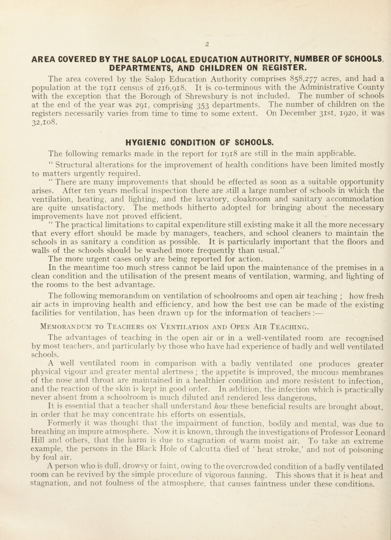 AREA COVERED BY THE SALOP LOCAL EDUCATION AUTHORITY, NUMBER OF SCHOOLS, DEPARTMENTS, AND CHILDREN ON REGISTER. The area covered by the Salop Education Authority comprises 858,277 acres, and had a population at the 1911 census of 216,918. It is co-terminous with the Administrative County with the exception that the Borough of Shrewsbury is not included. The number of schools at the end of the year was 291, comprising 353 departments. The number of children on the registers necessarily varies from time to time to some extent. On December 31st, 1920, it was 32,108. HYGIENIC CONDITION OF SCHOOLS. The following remarks made in the report for 1918 are still in the main applicable. ‘‘ Structural alterations for the improvement of health conditions have been limited mostly to matters urgently required.  There are many improvements that should be effected as soon as a suitable opportunity arises. After ten years medical inspection there are still a large number of schools in which the ventilation, heating, and lighting, and the lavatory, cloakroom and sanitary accommodation are quite unsatisfactory. The methods hitherto adopted for bringing about the necessary improvements have not proved efficient. “ The practical limitations to capital expenditure still existing make it all the more necessary that every effort should be made by managers, teachers, and school cleaners to maintain the schools in as sanitary a condition as possible. It is particularly important that the floors and walls of the schools should be washed more frequently than usual.'’ The more urgent cases only are being reported for action. In the meantime too much stress cannot be laid upon the maintenance of the premises in a clean condition and the utilisation of the present means of ventilation, warming, and lighting of the rooms to the best advantage. The following memorandum on ventilation of schoolrooms and open air teaching ; how fresh air acts in improving health and efficiency, and how the best use can be made of the existing facilities for ventilation, has been drawn up for the information of teachers :— Memorandum to Teachers on Ventilation and Open Air Teaching. The advantages of teaching in the open air or in a well-ventilated room are recognised by most teachers, and particularly by those who have had experience of badly and well ventilated schools. A well ventilated room in comparison with a badly ventilated one produces greater physical vigour and greater mental alertness ; the appetite is improved, the mucous membranes of the nose and throat are maintained in a healthier condition and more resistent to infection, and the reaction of the skin is kept in good order. In addition, the infection which is practically never absent from a schoolroom is much diluted and rendered less dangerous. It is essential that a teacher shall understand how these beneficial results are brought about, in order that he may concentrate his efforts on essentials. Formerly it was thought that the impairment of function, bodily and mental, was due to breathing an impure atmosphere. Now it is known, through the investigations of Professor Leonard Hill and others, that the harm is due to stagnation of warm moist air. To take an extreme example, the persons in the Black Hole of Calcutta died of ' heat stroke,’ and not of poisoning by foul air. A person who is dull, drowsy or faint, owing to the overcrowded condition of a badly ventilated room can be revived by the simple procedure of vigorous fanning. This shows that it is heat and stagnation, and not foulness of the atmosphere, that causes faintness under these conditions.
