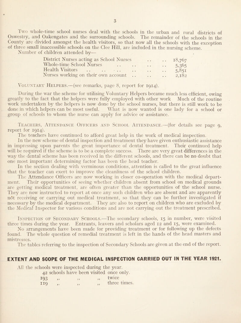 Oswestry, and Oakengates and the surrounding schools. The remainder of the schools in the Coimt}^ are divided amongst the health visitors, so that now all the schools with the exception of three small inaccessible schools on the Glee Hill, are included in the nursing scheme. Number of children attended by— District Nurses acting as School Nurses . . .. 18,767 Whole-time School Nurses . . .. . . . . 5,365 Health Visitors . . . . • . . . . . , . , 5,851 Nurses working on their own account . . .. .. 2,182 Voluntary Helpers.—(see remarks, page 8, report for 1914). During the war the scheme for utilising Voluntary Helpers became much less efficient, owing greatly to the fact that the helpers were fully employed with other work Much of the routine work undertaken by the helpers is now done by the school nurses, but there is still work to be done in which helpers can be most useful. What is now wanted is one lady for a school or group of schools to wTom the nurse can apply for advice or assistance. Teachers, Attendance Officers and School Attendance.—(for details see page 9, report for 1914). The teachers have continued to afford great help in the work of medical inspection. In the new scheme of dental inspection and treatment they have given enthusiastic assistance in impressing upon parents the great importance of dental treatment. Their continued help will be required if the scheme is to be a complete success. There are very great differences in the way the dental scheme has been received in the different schools, and there can be no doubt that one most important determining factor has been the head teacher. In the section dealing with verminous conditions, attention is called to the great influence that the teacher can exert to improve the cleanliness of the school children. The Attendance Officers are now working in closer co-operation with the medical depart¬ ment. Their opportunities of seeing whether children absent from school on medical grounds are getting medical treatment, are often greater than the opportunities of the school nurse. They are now instructed to report at once any such children who are absent and are apparently not receiving or carr^dng out medical treatment, so that they can be further investigated if necessary by the medical department. They are also to report on children who are excluded by the 3Iedica] Inspector for various conditions and are not carrying out the treatment prescribed. Inspection of Secondary Schools.—The secondary schools, 15 in number, were visited three times during the year. Entrants, leavers and scholars aged 12 and 15, were examined. No arrangements have been made for providing treatment or for following up the defects found. The whole question of remedial treatment is left in the hands of the head masters and mistresses. The tables referring to the inspection of Secondary vSchools are given at the end of the report. EXTENT AND SCOPE OF THE MEDICAL INSPECTION CARRIED OUT IN THE YEAR 1921, All the schools were inspected during the year. 42 schools have been visited once only. 193 ,, ,, ,, twice 119 ,, ,, ,, three times.