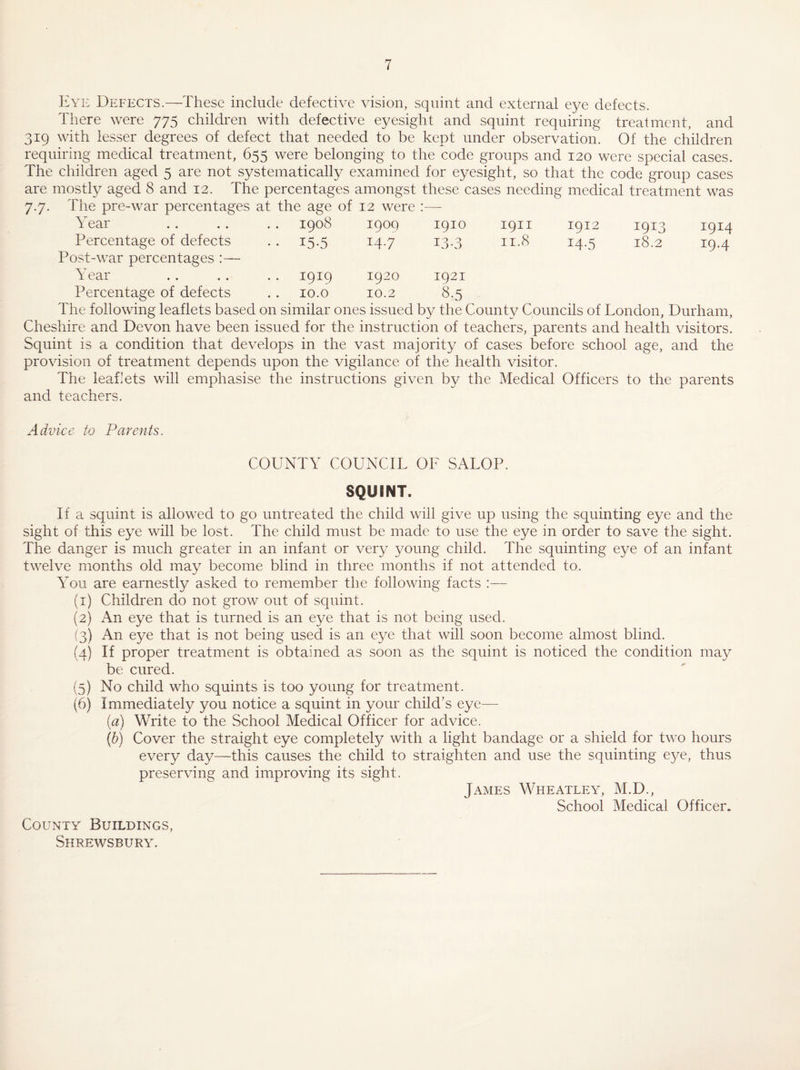 Eyi-: Defects.—These include defective vision, squint and external eye defects. There were 775 children with defective eyesight and squint requiring treatment, and 319 with lesser degrees of defect that needed to be kept under observation. Of the children requiring medical treatment, 655 were belonging to the code groups and 120 were special cases. The children aged 5 are not systematically examined for eyesight, so that the code group cases are mostly aged 8 and 12. The percentages amongst these cases needing medical treatment was The pre-war percentages at the age of Year .. .. .. 1908 12 were : 1900 1910 1911 1912 1913 1914 Percentage of defects • • 15-5 14.7 L3-3 11.8 14-5 18.2 19.4 Post-war percentages :— Year Percentage of defects 1919 10.0 1920 10.2 1921 8.5 The following leaflets based on similar ones issued by the County Councils of London, Durham, Cheshire and Devon have been issued for the instruction of teachers, parents and health visitors. Squint is a condition that develops in the vast majority of cases before school age, and the provision of treatment depends upon the vigilance of the health visitor. The leahets will emphasise the instructions given by the Medical Officers to the parents and teachers. Advice to Parents. COUNTY COUNCIL OF SALOP. SQUINT. If a squint is allowed to go untreated the child will give up using the squinting eye and the sight of this eye will be lost. The child must be made to use the eye in order to save the sight. The danger is much greater in an infant or very young child. The squinting eye of an infant twelve months old may become blind in three months if not attended to. You are earnestly asked to remember the following facts :— (1) Children do not grow out of squint. (2) An eye that is turned is an eye that is not being used. (3) An eye that is not being used is an eye that will soon become almost blind. (4) If proper treatment is obtained as soon as the squint is noticed the condition may be cured. (5) No child who squints is too young for treatment. (6) Immediately you notice a squint in your child’s eye— (a) Write to the School Medical Officer for advice. (h) Cover the straight eye completely with a light bandage or a shield for two hours every day—this causes the child to straighten and use the squinting eye, thus preserving and improving its sight. James Wheatley, M.D., School Medical Officer. County Buildings, Shrewsbury.