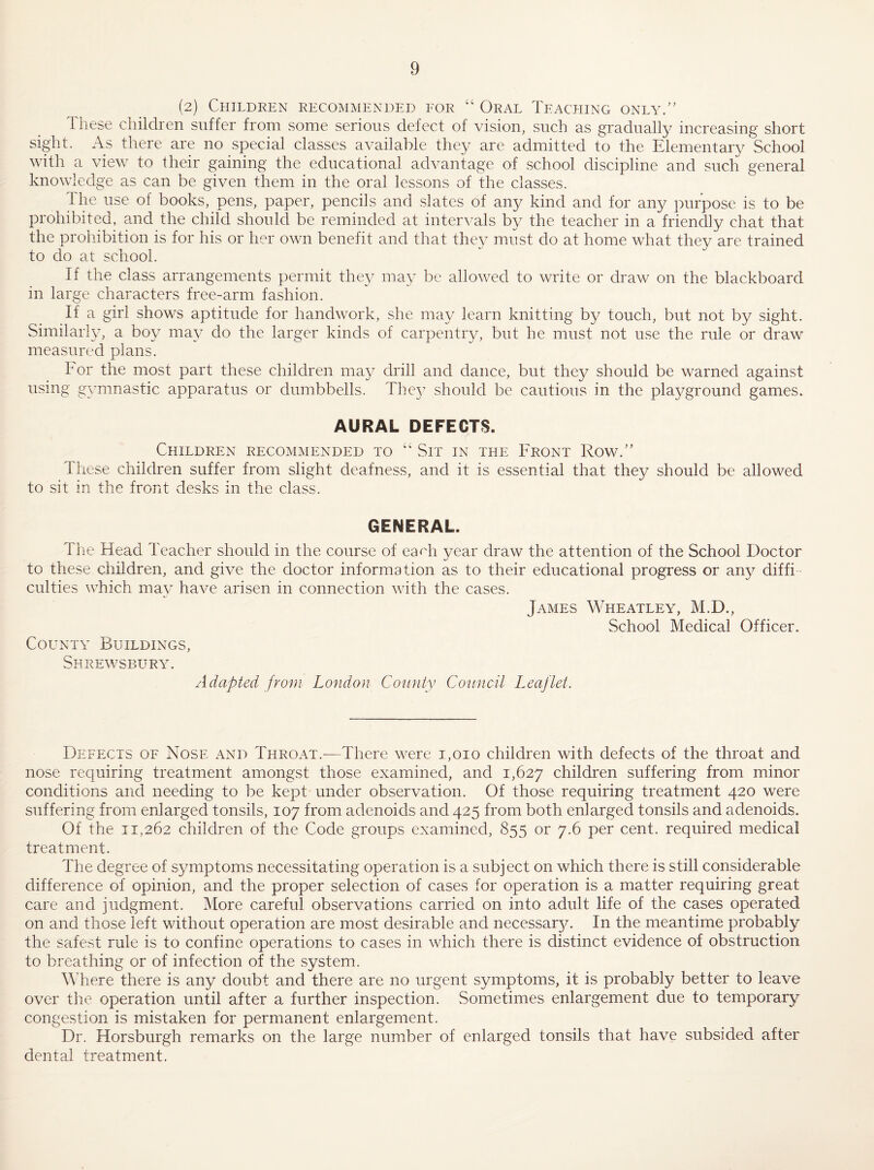(2) Children recommended eor “ Oral Teaching only.” These children suffer from some serious defect of vision, such as gradually increasing short sight. As there are no special classes available they are admitted to the Elementary School with a view to their gaining the educational advantage of school discipline and such general knowledge as can be given them in the oral lessons of the classes. The use of books, pens, paper, pencils and slates of any kind and for any purpose is to be prohibited, and the child should be reminded at intervals by the teacher in a friendly chat that the prohibition is for his or her own benefit and that they must do at home what they are trained to do at school. If the class arrangements permit the}/ may be allowed to write or draw on the blackboard in large characters free-arm fashion. If a girl shows aptitude for handwork, she may learn knitting by touch, but not by sight. Similarly, a boy may do the larger kinds of carpentry, but he must not use the rule or draw measured plans. For the most part these children may drill and dance, but they should be warned against using gymnastic apparatus or dumbbells. They should be cautions in the playground games. AURAL DEFECTS. Children recommended to “ Sit in the Front Row.” These children suffer from slight deafness, and it is essential that the}/ should be allowed to sit in the front vdesks in the class. GENERAL. The Head Teacher should in the course of earh year draw the attention of the School Doctor to these children, and give the doctor information as to their educational progress or any diffi culties which may have arisen in connection with the cases. James Wheatley, M.D., School Medical Officer. County Buildings, Shrewsbury. Adapted from London County Council Leaflet. Defects of Nose and Throat.-—There were i,oio children with defects of the throat and nose requiring treatment amongst those examined, and 1,627 children suffering from minor conditions and needing to be kept under observation. Of those requiring treatment 420 were suffering from enlarged tonsils, 107 from adenoids and 425 from both enlarged tonsils and adenoids. Of the 11,262 children of the Code groups examined, 855 or 7.6 per cent, required medical treatment. The degree of symptoms necessitating operation is a subject on which there is still considerable difference of opinion, and the proper selection of cases for operation is a matter requiring great care and judgment. More careful observations carried on into adult life of the cases operated on and those left without operation are most desirable and necessar}/. In the meantime probably the safest rule is to confine operations to cases in which there is distinct evidence of obstruction to breathing or of infection of the system. Where there is any doubt and there are no urgent symptoms, it is probably better to leave over the operation until after a further inspection. .Sometimes enlargement due to temporary congestion is mistaken for permanent enlargement. Dr. Horsburgh remarks on the large number of enlarged tonsils that have subsided after dental treatment.