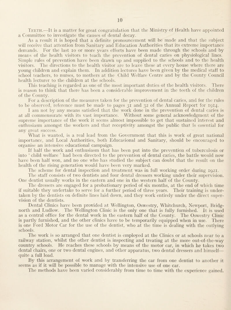 Teeth.—It is a matter for great congratulation that the Ministry of Health have appointed a Committee to investigate the causes of dental decay. As a result it is hoped that a definite pronouncement will be made and that the subject will receive that attention from Sanitary and Education Authorities that its extreme importance demands. For the last lo or more years efforts have been made through the schools and by means of the health visitors to teach the prevention of dental caries on physiological lines. Simple rules of prevention have been drawn up and supplied to the schools and to the health visitors. The directions to the health visitor arc to leave these at every house where there are young children and explain them. In addition lectures have been given by the medical staff to school teachers, to nurses, to mothers at the Child Welfare Centre and by the County Council health lecturer to the children at the schools. This teaching is regarded as one of the most important duties of the health visitors. There is reason to think that there has been a considerable improvement in the teeth of the children of the County. For a description of the measures taken for the prevention of dental caries, and for the rules to be observed, reference must be made to pages 31 and 32 of the i\nnual Report for 1914. I am not by any means satisfied that the work done in the prevention of dental caries is at all commensurate with its vast importance. Without some general acknowledgment of the supreme importance of the work it seems almost impossible to get that sustained interest and enthusiasm amongst the workers and that receptivity amongst the public that is essential for any great success. What is wanted, is a real lead from the Government that this is work of great national importance, and Focal Authorities, both Educational and Sanitary, should be encouraged to organise an intensive educational campaign. If half the work and enthusiasm that has been put into the prevention of tuberculosis or into ‘ child welfare ' had been directed to the prevention of dental caries, the battle would now have been half won, and no one who has studied the subject can doubt that the result on the health of the rising generation would have been very marked. The scheme for dental inspection and treatment was in full working order during 1921. The staff consists of two dentists and four dental dressers working under their supervision. One dentist usually works in the eastern and one in the western half of the County. The dressers are engaged for a probationary period of six months, at the end of which time if suitable they undertake to serve for a further period of three years. Their training is under¬ taken by the dentists on definite lines laid down, and they work entirely under the direct super¬ vision of the dentists. Dental Clinics have been provided at Wellington, Oswestry, Whitchurch, Newport, Bridg¬ north and Ludlow. The Wellington Clinic is the only one that is fully furnished. It is used as a central office for the dental work in the eastern half of the County. The Oswestry Clinic is partly furnished, and the other clinics have to be temporarily equipped when in use. There is one Ford Motor Car for the use of the dentist, who at the time is dealing with the outlying schools. The work is so arranged that one dentist is employed at the Clinics or at schools near to a railway station, whilst the other dentist is inspecting and treating at the more out-of-the-way country schools. He reaches these schools by means of the motor car, in which he takes two dental chairs, one or two dental engines, and other apparatus, two dental dressers and himself— quite a full load. this arrangement of work and by transferring the car from one dentist to another it seems as if it will be possible to manage with the intensive use of one car. The methods have been varied considerably from time to time with the experience gained.