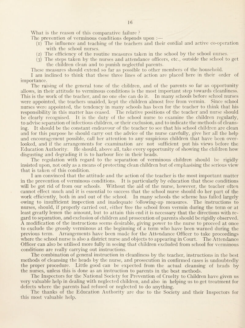 What is the reason of this comparative failure ? I'he prevention of verminous conditions depends upon :— (1) The influence and teaching of the teachers and their cordial and active co-operation with the school nurses. (2) The efficiency of the routine measures taken in the school the school nurses. (3) The steps taken by the nurses and attendance officers, etc., outside the school to get the children clean and to punish neglectful parents. These measures should extend so far as possible to other members of the household. I am inclined to think that these three lines of action are placed here in their order of importance. The raising of the general tone of the children, and of the parents so far as opportunity allows, in their attitude to verminous conditions is the most important step towards cleanliness. This is the work of the teacher, and no one else can do it. In many schools before school nurses were appointed, the teachers unaided, kept the children almost free from vermin. .Since school nurses were appointed, the tendency in many schools has been for the teacher to think that his responsibility in this matter has ceased. The relative positions of the teacher and nurse should be clearly recognised. It is the duty of the school nurse to examine the children regularly, to advise separation of infectious children, or their exclusion, and to indicate the methods of cleans¬ ing. It should be the constant endeavour of the teacher to see that his school children are clean and for this purpose he should carry out the advice of the nurse carefully, give her all the help and encouragement possible, call her attention to any suspicious children that have been over¬ looked, and if the arrangements for examination are not sufficient put his views before the Education Authority. He should, above all, take every opportunity of showing the children how disgusting and degrading it is to harbour lice in their heads. The regulation with regard to the separation of verminous children should be rigidly insisted upon, not only as a means of protecting clean children but of emphasising the serious view that is taken of this condition. I am convinced that the attitude and the action of the teacher is the most important matter in the prevention of verminous conditions. It is particularly by education that these conditions will be got rid of from our schools. Without the aid of the nurse, however, the teacher often cannot effect much and it is essential to success that the school nurse should do her part of the work efficiently, both in and out of the school. In many schools the scheme has failed largely owing to insufficient inspection and inadequate following-up measures. The instructions to nurses, should, if properly carried out, either free the school from vermin during the term or at least greatly lessen the amount, but to attain this end it is necessary that the directions with re¬ gard to separation, and exclusion of children and prosecution of parents should be rigidly observed. A modification of the instructions seems desirable, giving power to the nurse to proceed at once to exclude the grossly verminous at the beginning of a term who have been warned during the previous term. .Arrangements have been made for the Attendance Officer to take proceedings where the school nurse is also a district nurse and objects to appearing in Court. The Attendance Officer can also be utilised more fully in seeing that children excluded from school for verminous conditions are really carrying out instructions. The combination of general instruction in cleanliness by the teacher, instructions in the best methods of cleansing the heads by the nurse, and prosecution in confirmed cases is undoubtedly the proper procedure. Little good can be expected from the actual cleansing of heads by the nurses, unless this is done as an instruction to parents in the best methods. The Inspectors for the National Society for Prevention of Cruelty to Children have given us very valuable help in dealing with neglected children, and also in helping us to get treatment for defects where the parents had refused or neglected to do anything. The thanks of the Education Authority are due to the Society and their Inspectors for this most valuable help.