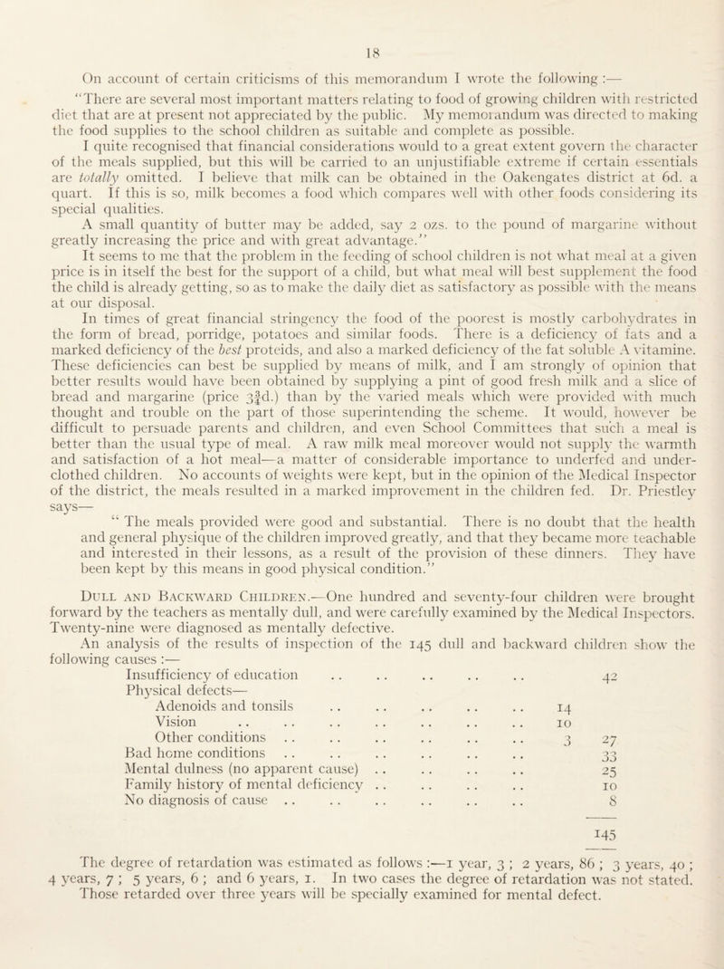 On account of certain criticisms of this memorandum I wrote the following :— “There are several most important matters relating to food of growing children witli restricted diet that are at present not appreciated by the public. My memorandum was directed to making the food supplies to the school children as suitable and complete as possible. I quite recognised that financial considerations would to a great extent govern the cliaracter of the meals supplied, but this will be carried to an unjustifiable extreme if certain essentials are totally omitted. I believe that milk can be obtained in the Oakengates district at 6d. a C}uart. If this is so, milk becomes a food which compares well with other foods considru'ing its special qualities. A small quantity of butter may be added, say 2 ozs. to the pound of margarine without greatly increasing the price and with great advantage.'’ It seems to me that the problem in the feeding of school children is not what meal at a given price is in itself the best for the support of a child, but what meal will best supplement the food the child is already getting, so as to make the daily diet as satisfactory as possible with the means at our disposal. In times of great financial stringency the food of the poorest is mostly carbolwdrates in the form of bread, porridge, potatoes and similar foods. There is a deficiency of fats and a marked deficiency of the hast proteids, and also a marked deficiency of the fat soluble A vitamine. These deficiencies can best be supplied by means of milk, and I am strongly of opinion that better results would have been obtained by supplying a pint of good fresh milk and a slice of bread and margarine (price 3fd.) than by the varied meals which were provided with much thought and trouble on the part of those superintending the scheme. It would, however be difficult to persuade parents and children, and even School Committees that such a meal is better than the usual type of meal. A raw milk meal moreover would not supply the warmth and satisfaction of a hot meal—a matter of considerable importance to underfed and under¬ clothed children. No accounts of weights were kept, but in the opinion of the Medical Inspector of the district, the meals resulted in a marked improvement in the children fed. Dr. Priestley says— “ The meals provided were good and substantial. There is no doubt that the health and general physique of the children improved greatly, and that they became more teachable and interested in their lessons, as a result of the provision of these dinners. They have been kept by this means in good physical condition.” Dull and Backward Children.^—One hundred and seventy-four children were brought forward by the teachers as mentally dull, and were carefully examined by the Medical Inspectors. Twenty-nine were diagnosed as mentally defective. An analysis of the results of inspection of the 145 dull and backward children show the following causes :— Insufficiency of education . . . . .. . . .. 42 Physical defects— Adenoids and tonsils Vision Other conditions Bad home conditions Mental dulness (no apparent cause) Family history of mental deficiency No diagnosis of cause 14 10 3 27 33 25 10 8 145 The degree of retardation was estimated as follows :—i year, 3 ; 2 years, 86 ; 3 years, 40 ; 4 years, 7 ; 5 years, 6 ; and 6 years, i. In two cases the degree of retardation was not stated. Those retarded over three years will be specially examined for mental defect.