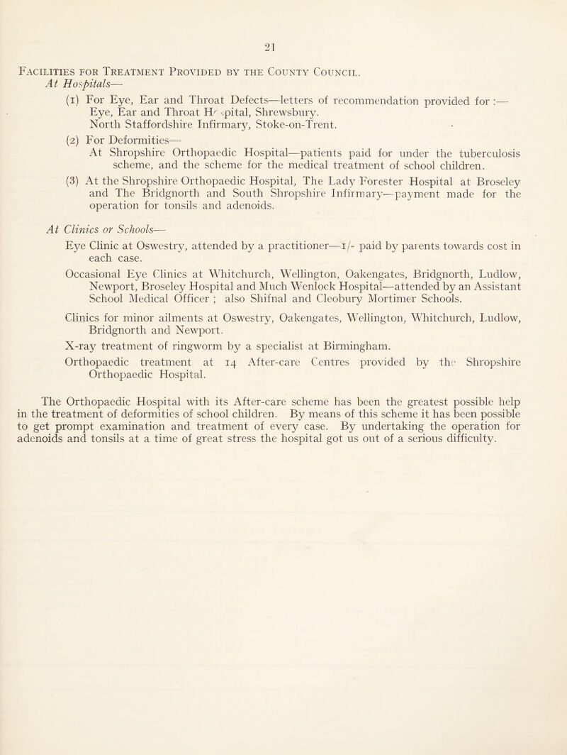 Facilities for Treatment Provided by the County Council. At Hospitals— (1) For Eye, Ear and Throat Defects—letters of recommendation provided for :— Eye, Ear and Throat El^ -.pital, Shrewsbury. North Staffordshire Infirmar^L Stoke-on-Trent. (2) Eor Deformities— At Shropshire Orthopaedic Hospital—patients paid for under the tuberculosis scheme, and the scheme for the medical treatment of school children. (3) At the Shropshire Orthopaedic Hospital, The Lady Forester Hospital at Broseley and The Bridgnorth and South Shropshire Infirmary—payment made for the operation for tonsils and adenoids. At Clinics or Schools— Eye Clinic at OswestiAL attended by a practitioner—i/- paid by parents towards cost in each case. Occasional Eye Clinics at Whitchurch, Wellington, Oakengates, Bridgnorth, Ludlow, Newport, Broseley Hospital and Much Wenlock Hospital—attended by an Assistant School Medical Officer ; also Shifnal and Cleobury Mortimer Schools. Clinics for minor ailments at Oswestry, Oakengates, Wellington, Whitchurch, Ludlow, Bridgnorth and Newport. X-ray treatment of ringworm by a specialist at Birmingham. Orthopaedic treatment at 14 After-care Centres provided by the Shropshire Orthopaedic Hospital. The Orthopaedic Hospital with its After-care scheme has been the greatest possible help in the treatment of deformities of school children. By means of this scheme it has been possible to get prompt examination and treatment of every case. By undertaking the operation for adenoids and tonsils at a time of great stress the hospital got us out of a serious difficulty.