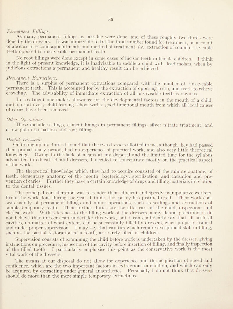 Per mane n i Fillings. As many permanent fillings as possible were done, and of these roughly two-thirds were done by the dressers. It was impossible to fill the total number found for treatment, on account of absence at second appointments and method of treatment, i.e., extraction of sound or saveable teeth opposed to unsaveable permanent teeth. No root fillings were done except in some cases of incisor teeth in female children. I think in the light of present knowledge, it is inadvisable to saddle a child with dead molars, when by judic:ous extractions a permanent and healthy result can be achieved. Permanejit Extraclions. There is a surplus of permanent extractions compared with the number of unsaveable permanent teeth. This is accounted for by the extraction of opposing teeth, and teeth to relieve crowding. The advisability of immediate extraction of all unsaveable teeth is obvious. In treatment one makes allowance for the developmental factors in the mouth of a child, and aims at every child leaving school with a good functional mouth from which all local causes of caries have been removed. Other Operations. These include scalings, cement linings in permanent fillings, silver n trate treatment, and a few pulp extirpations and root fillings. Dental Dressers. On taking up my duties I found that the two dressers allotted to me, although hey had passed their probationary period, had no experience of practical work, and also very little theoretical knowledge. Owing to the lack of means at my disposal and the limited time for the syllabus advocated to educate dental dressers, I decided to concentrate mostly on the practical aspect of the work. The theoretical knowledge which they had to acquire consisted of the minute anatomy of teeth, elementary anatomy of the mouth, bacteriology, sterilization, and causation and pre¬ vention of caries. Further they have a certain knowledge of drugs and filling materials in re ation to the dental tissues. The principal consideration was to render them efficient and speedy manipulative workers. From the work done during the year, I think, this pol'cy has justified itself. Their work con¬ sists mainly of permanent fillings and minor operations, such as scalings and extractions of simple temporary teeth. Their further duties are the after-care of the child, inspections and clerical work. With reference to the filling work of the dressers, many dental practitioners do not believe that dressers can undertake this work, but I can confidently say that all occlusal cavities, no matter of what extent, can be successfully filled by dressers, when properly trained and under proper supervision. I may say that cavities which require exceptional skill in filling, such as the partial restoration of a tooth, are rarely filled in children. Supervision consists of examining the child before work is undertaken by the dresser, giving instructions on procedure, inspection of the cavity before insertion of filling, and finally inspection of the filled tooth. I particularly emphasise this point as the conservative work is the most vital work of the dressers. The means at our disposal do not allow for experience and the acquisition of speed and confidence, which are the two important factors in extractions in children, and which can only be acquired by extracting under general anaesthetics. Personally I do not think that dressers should do more than the more simple temporary extractions.