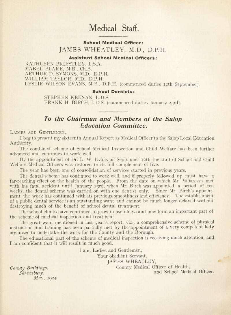 Medical Staff. School Medical Officer: JAMES WHEATLEY, M.D., D.P.H, Assistant School Medical Officers: KATHLEEN PRIESTLEY, L.S.A. MABEL BLAKE, M.B., Ch.B. ARTHUR D. SYMONS, M.D., D.P.H. WILLIAM TAYLOR, M.D., D.P.H. LESLIE WILSON EVANS, M.B., D.P.H. (commenced duties 12th September). School Dentists: STEPHEN KEENAN, L.D.S. ERANK H. BIRCH, L.D.S. (commenced duties January 23rd). To the Chairman and Members of the Salop Education Committee, Ladies and Gentlemen, I beg to present my sixteenth Annual Report as Medical Officer to the Salop Local Education Authority. The combined scheme of School Medical Inspection and Child Welfare has been further advanced and continues to work well. By the appointment of Dr. L. W. Evans on September 12th the staff of School and Child Welfare Medical Officers was restored to its full complement of five. The year has been one of consolidation of services started in previous years. The dental scheme has continued to work well, and if properly followed up must have a far-reaching effect on the health of the people. Erom the date on which Mr. Miliaressis met with his fatal accident until January 23rd, when Mr. Birch was appointed, a period of ten weeks, the dental scheme was carried on with one dentist only. Since Mr. Birch’s appoint¬ ment the work has continued with its previous smoothness and efficiency. The establishment of a public dental service is an outstanding want and cannot be much longer delayed without destroying much of the benefit of school dental treatment. The school clinics have continued to grow in usefulness and now form an important part of the scheme of medical inspection and treatment. The great want mentioned in last year’s report, viz., a comprehensive scheme of physical instruction and training has been partially met by the appointment of a very competent lady organiser to undertake the work for the County and the Borough. The educational part of the scheme of medical inspection is receiving much attention, and I am confident that it will result in much good. County Buildings, Shrewsbury. May, 1924. I am, Ladies and Gentlemen, Your obedient Servant, JAMES WHEATLEY, County Medical Officer of Health, and School Medical Officer.