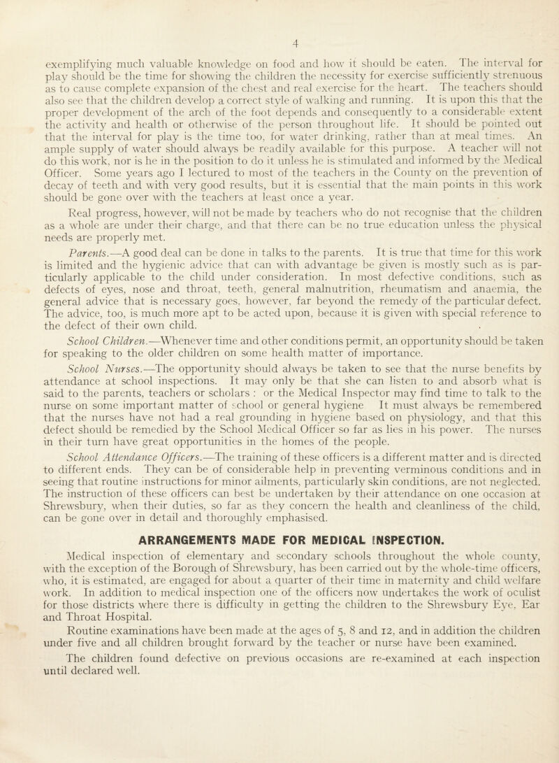 exemplifying much valuable knowledge on food and how it should be eaten. Ihe interval for play should be the time for showing the children the necessity for exercise sufficiently strenuous as to cause complete expansion of the chest and real exercise for the heart. The teachers should also see that the children develop a correct style of walking and running. It is upon this that the proper development of the arch of the foot depends and consequently to a considerable extent the activity and health or otherwise of the person throughout life. It should be pointed out that the interval for play is the time too, for water drinking, rather than at meal times. An ample supply of water should always be readily available for this purpose. A teacher will not do this work, nor is he in the position to do it unless he is stimulated and infomied by the [Medical Officer. Some years ago I lectured to most of the teachers in the County on the prevention of decay of teeth and with very good results, but it is essential that the main points in this work should be gone over with the teachers at least once a year. Real progress, however, wall not be made by teachers who do not recognise that the children as a whole are under their charge, and that there can be no true education unless the physical needs are properly met. Parents.—A good deal can be done in talks to the parents. It is true that time for this work is limited and the hygienic advice that can with advantage be given is mostly such as is par¬ ticularly applicable to the child under consideration. In most defective conditions, such as defects of eyes, nose and throat, teeth, general malnutrition, rheumatism and anaemia, the general advice that is necessary goes, however, far beyond the remedy of the particular defect. The advice, too, is much more apt to be acted upon, because it is given with special reference to the defect of their own child. School Children.—^Whenever time and other conditions permit, an opportunity should be taken for speaking to the older children on some health matter of importance. School Nurses.—^The opportunity should always be taken to see that the nurse benefits by attendance at school inspections. It may only be that she can listen to and absorb what is said to the parents, teachers or scholars : or the Medical Inspector may find time to talk to the nurse on some important matter of school or general hygiene It must always be remembered that the nurses have not had a real grounding in hygiene based on physiology, and that this defect should be remedied by the School Medical Officer so far as lies in his power. The nurses in their turn have great opportunities in the homes of the people. School Attendance Officers.—^The training of these officers is a different matter and is directed to different ends. They can be of considerable help in preventing verminous conditions and in seeing that routine instructions for minor ailments, particularly skin conditions, are not neglected. The instruction of these officers can best be undertaken by their attendance on one occasion at Shrewsbury, when their duties, so far as they concern the health and cleanliness of the child, can be gone over in detail and thoroughly emphasised. ARRANGEMENTS MADE FOR MEDICAL INSPECTION. Medical inspection of elementary and secondary schools throughout the whole county, with the exception of the Borough of Shrewsbury, has been carried out by the whole-time officers, who, it is estimated, are engaged for about a quarter of their time in maternity and child welfare work. In addition to medical inspection one of the officers now undertakes the work of oculist for those districts where there is difficulty in getting the children to the Shrewsbury Eye, Ear and Throat Hospital. Routine examinations have been made at the ages of 5, 8 and 12, and in addition the children under five and all children brought forward by the teacher or nurse have been examined. The children found defective on previous occasions are re-examined at each inspection until declared well.