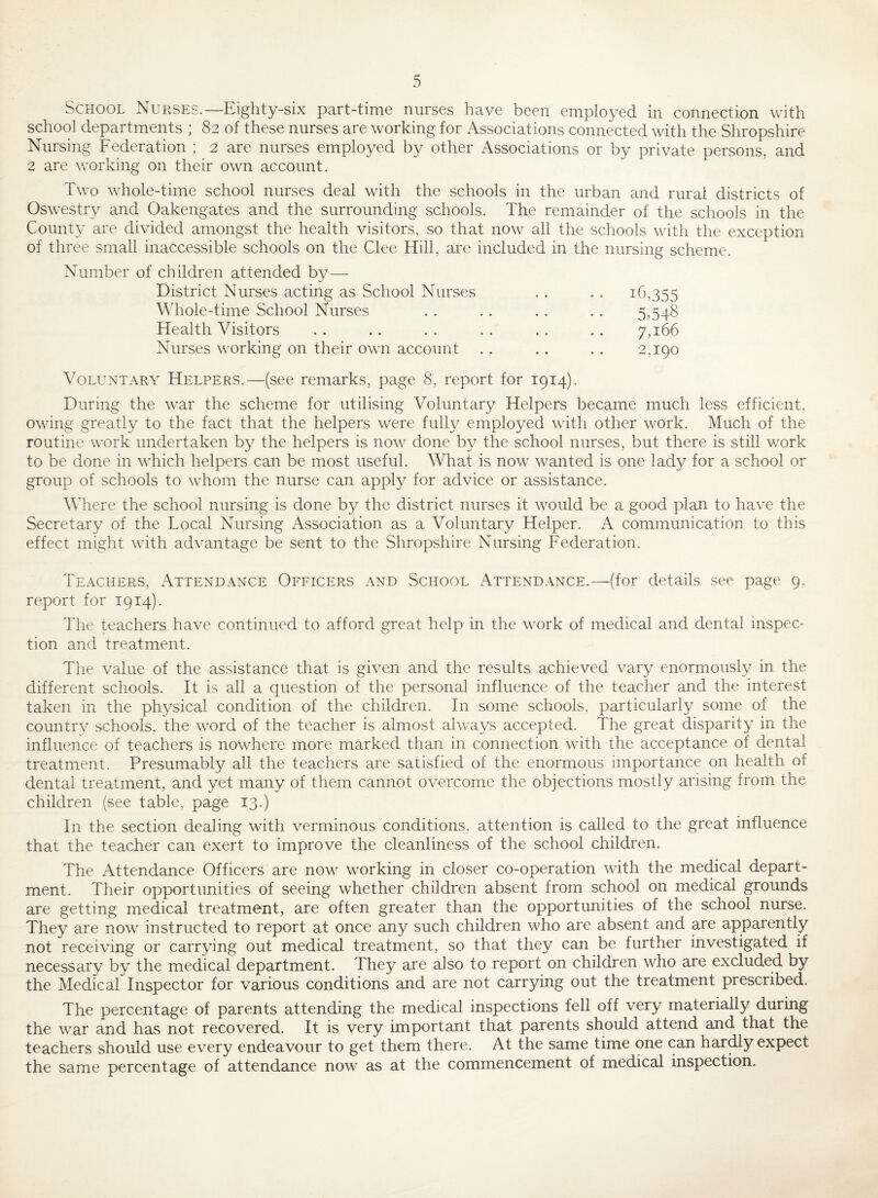 school departments ; 82 of these nurses are working for Associations connected with the Shropshire Nursing Federation ; 2 are nurses employed by other Associations or by private persons, and 2 are working on their own account. Two whole-time school nurses deal with the schools in the urban and rural districts of Oswestry and Oakengates and the surrounding schools. The remainder of the schools in the County are divided amongst the health visitors, so that now all the schools with the exception of three small inaccessible schools on the Clee Hill, are included in the nursing scheme. Number of children attended by— District Nurses acting as School Nurses \\Tole-time School Nurses Health Visitors Nurses working on their own account 16,355 5.548 7,166 2,190 Voluntary Helpers.—(see remarks, page 8, report for 1914). During the war the scheme for utilising Voluntary Helpers became much less efficient, owing greatly to the fact that the helpers were fully employed with other work. Much of the routine work undertaken by the helpers is now done by the school nurses, but there is still work to be done in which helpers can be most useful. What is now wanted is one lady for a school or group of schools to whom the nurse can apply for advice or assistance. WTere the school nursing is done by the district nurses it would be a good plan to have the Secretary of the Local Nursing Association as a Voluntary Helper. A communication to this effect might with advantage be sent to the Shropshire Nursing Federation. Teachers, Attendance Officers and School Attendance.—(for details see page 9, report for 1914). The teachers have continued to afford great help in the work of medical and dental inspec¬ tion and treatment. The value of the assistance that is given and the results achieved vary enormously in the different schools. It is all a question of the personal influence of the teacher and the interest taken in the physical condition of the children. In some schools, particularly some of the country schools, the word of the teacher is almost always accepted. The great disparity in the influence of teachers is nowhere more marked than in connection with the acceptance of dental treatment. Presumably all the teachers are satisfied of the enormous importance on health of dental treatment, and yet many of them cannot overcome the objections mostly arising from the children (see table, page 13.) In the section dealing with verminous conditions, attention is called to the great influence that the teacher can exert to improve the cleanliness of the school children. The Attendance Officers are now working in closer co-operation with the medical depart¬ ment. Their opportunities of seeing whether children absent from school on medical grounds are getting medical treatment, are often greater than the opportunities of the school nurse. They are now instructed to report at once any such children who are absent and are apparently not receiving or carrying out medical treatment, so that they can be further investigated if necessary by the medical department. They are also to report on children who are excluded by the Medical Inspector for various conditions and are not carrying out the treatment prescribed. The percentage of parents attending the medical inspections fell off very materially during the war and has not recovered. It is very important that parents should attend and that the teachers should use every endeavour to get them there. At the same time one can hardly expect the same percentage of attendance now as at the commencement of medical inspection.