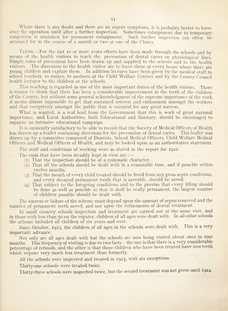 Where there is any doubt and there are no urgent symptoms, it is probably better to leave over the operation until after a further inspection. Sometimes enlargement due to temporary congestion is mistaken for permanent enlargement. Such further inspection can often be arranged for in the course of a month or two at one of the Clinics. Teeth.—For the last lo or more years efforts have been made through the schools and by means of the health visitors to teach the prevention of dental caries on physiological lines. Simple rules of prevention have been drawn up and supplied to the schools and to the health visitors. The directions to the health visitor are to leave these at every house where there are young children and explain them. In addition lectures have been given by the medical staff to school teachers, to nurses, to mothers at the Child Welfare Centres and by the County Council health lecturer to the children at the schools. This teaching is regarded as one of the most important duties of the health visitors. There is reason to think that there has been a considerable improvement in the teeth of the children of the County, but without some general acknowledgment of the supreme importance of the work it seems almost impossible to get that sustained interest and enthusiasm amongst the workers and that receptivity amongst the public that is essential for any great success. What is wanted, is a real lead from the Government that this is work of great national importance, and Local Authorities, both Educational and Sanitary, should be encouraged to organise an intensive educational campaign. It is eminently satisfactory to be able to record that the Society of Medical Officers of Health has drawn up a leaflet containing directions for the prevention of dental caries. This leaflet was drawn up by a committee composed of Dentists, School Medical Officers, Child Welfare Medical Officers and Medical Officers of Health, and may be looked upon as an authoritative statement. The staff and conditions of working were as stated in the report for 1921. The ends that have been steadily kept in view are : — (1) That the inspection should be of a systematic character. (2) That all the schools should be dealt with in a reasonable time, and if possible within twelve months. (3) That the mouth of every child treated should be freed from any gross septic conditions, and every decayed permanent tooth that is saveable, should be saved. (4) That subject to the foregoing conditions and to the proviso that every filling should be done as well as possible so that it shall be really permanent, the largest number of children possible should be dealt with. The success or failure of the scheme must depend upon the amount of sepsis removed and the number of permanent teeth saved, and not upon the refinements of dental treatment. In small country schools inspection and treatment are carried out at the same visit, and in those with less than 50 on the register, children of all ages were dealt with. In all other schools the scheme included all children of six years and over. Since October, 1923, the children of all ages in the schools were dealt with. This is a very important advance. Not only are all ages dealt with but the schools are now being visited about once in nine months. This frequency of visiting is due to two facts : the one is that there is a very considerable percentage of refusals, and the other is that those children who have been treated have now teeth which require very much less treatment than formerly. All the schools were inspected and treated in 1923, with six exceptions. Thirty-one schools were treated twice. Thirty-three schools were inspected twice, but the second treatment was not given until 1924.