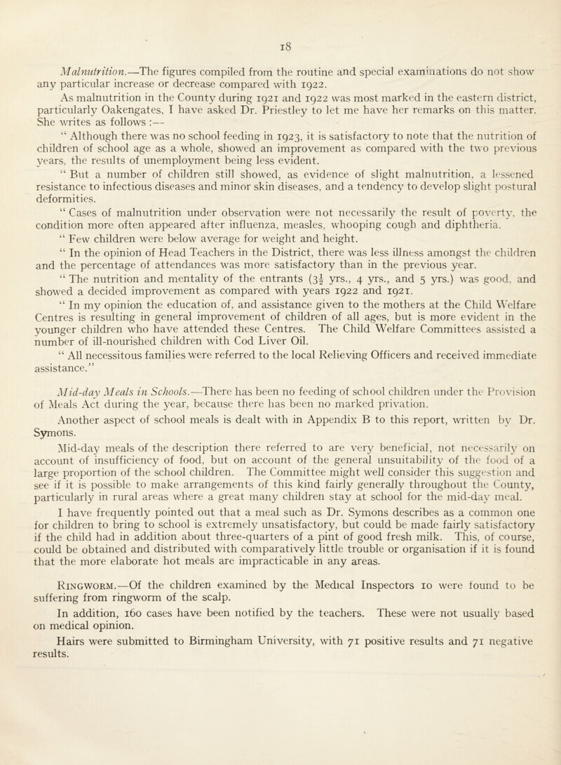 Malnutrition.—^The figures compiled from the routine and special examinations do not show any particular increase or decrease compared with 1922. As malnutrition in the County during 1921 and 1922 was most marked in the eastern district, particularly Oakengates, I have asked Dr. Priestley to let me have her remarks on this matter. She writes as follows :— Although there was no school feeding in 1923, it is satisfactory to note that the nutrition of children of school age as a whole, showed an improvement as compared with the two previous years, the results of unemployment being less evident. “ But a number of children still showed, as evidence of slight malnutrition, a lessened resistance to infectious diseases and minor skin diseases, and a tendency to develop slight postural deformities. Cases of malnutrition under observation were not necessarily the result of poverty, the condition more often appeared after influenza, measles, whooping cough and diphtheria. “Few children were below average for weight and height. “ In the opinion of Head Teachers in the District, there was less illness amongst the children and the percentage of attendances was more satisfactory than, in the previous year. “ The nutrition and mentality of the entrants (3| yrs., 4 yrs., and 5 yrs.) was good, and showed a decided improvement as compared with years 1922 and 1921. “ In my opinion the education of, and assistance given to the mothers at the Child Welfare Centres is resulting in general improvement of children of all ages, but is more evident in the younger children who have attended these Centres. The Child Welfare Committees assisted a number of ill-nourished children with Cod Liver Oil. “ All necessitous families were referred to the local Relieving Officers and received immediate assistance.” Mid-day Meals in Schools.—There has been no feeding of school children under the Provision of Meals Act during the year, because there has been no marked privation. Another aspect of school meals is dealt with in Appendix B to this report, written by Dr. S5mions. i\lid-day meals of the description there referred to are very beneficial, not necessaril}^ on account of insufficiency of food, but on account of the general unsuitability of the food of a large proportion of the school children. The Committee might well consider this suggestion and see if it is possible to make arrangements of this kind fairly generally throughout the County, particularly in rural areas where a great many children stay at school for the mid-day meal. I have frequently pointed out that a meal such as Dr. Symons describes as a common one for children to bring to school is extremely unsatisfactory, but could be made fairly satisfactory if the child had in addition about three-quarters of a pint of good fresh milk. This, of course, could be obtained and distributed with comparatively little trouble or organisation if it is found that the more elaborate hot meals are impracticable in any areas. Ringworm.—Of the children examined by the Medical Inspectors 10 were found to be suffering from ringworm of the scalp. In addition, 160 cases have been notified by the teachers. These were not usually based on medical opinion. Hairs were submitted to Birmingham University, with 71 positive results and 71 negative results.